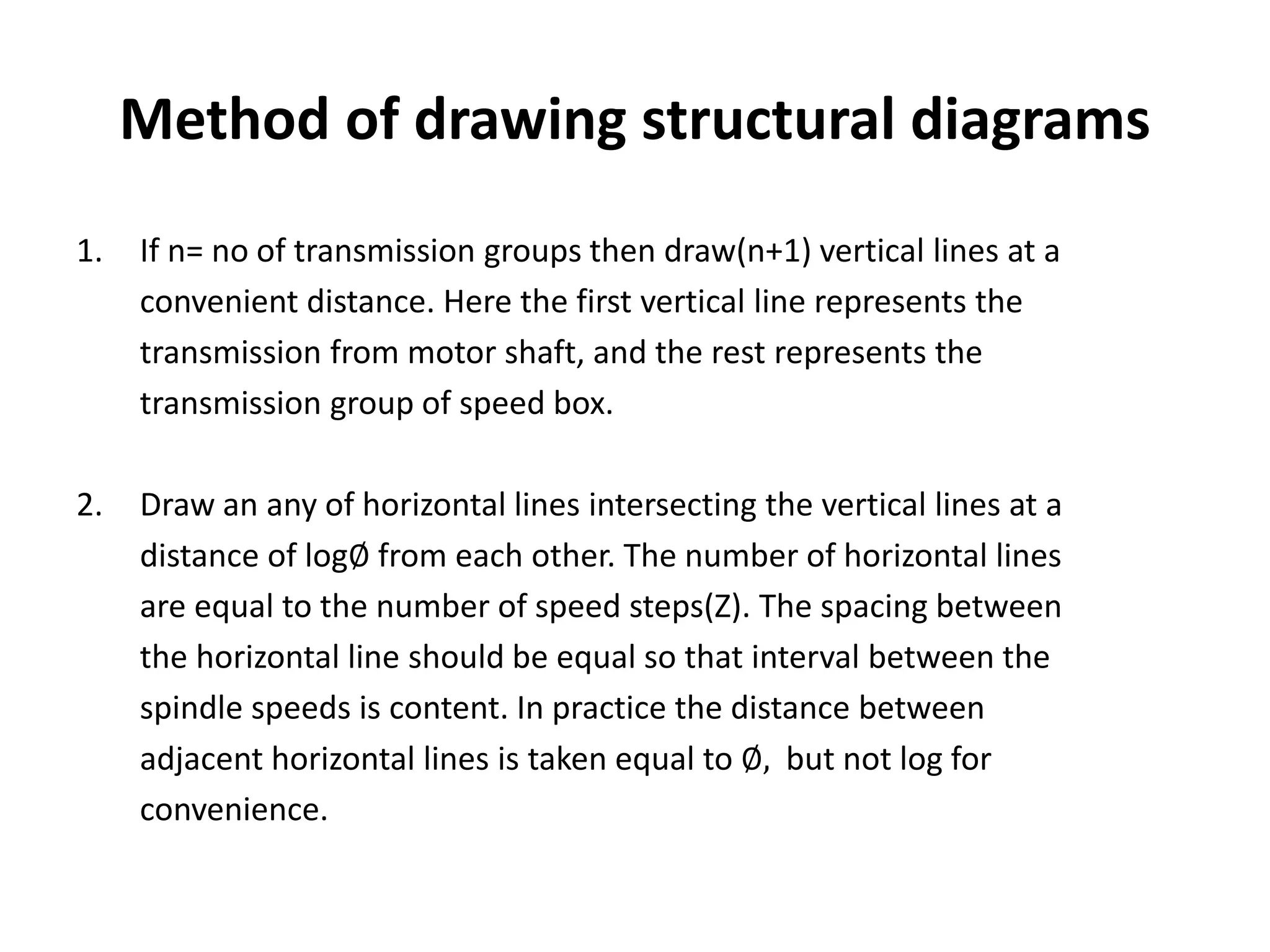 Method of drawing structural diagrams
1. If n= no of transmission groups then draw(n+1) vertical lines at a
convenient distance. Here the first vertical line represents the
transmission from motor shaft, and the rest represents the
transmission group of speed box.
2. Draw an any of horizontal lines intersecting the vertical lines at a
distance of log∅ from each other. The number of horizontal lines
are equal to the number of speed steps(Z). The spacing between
the horizontal line should be equal so that interval between the
spindle speeds is content. In practice the distance between
adjacent horizontal lines is taken equal to ∅, but not log for
convenience.
 