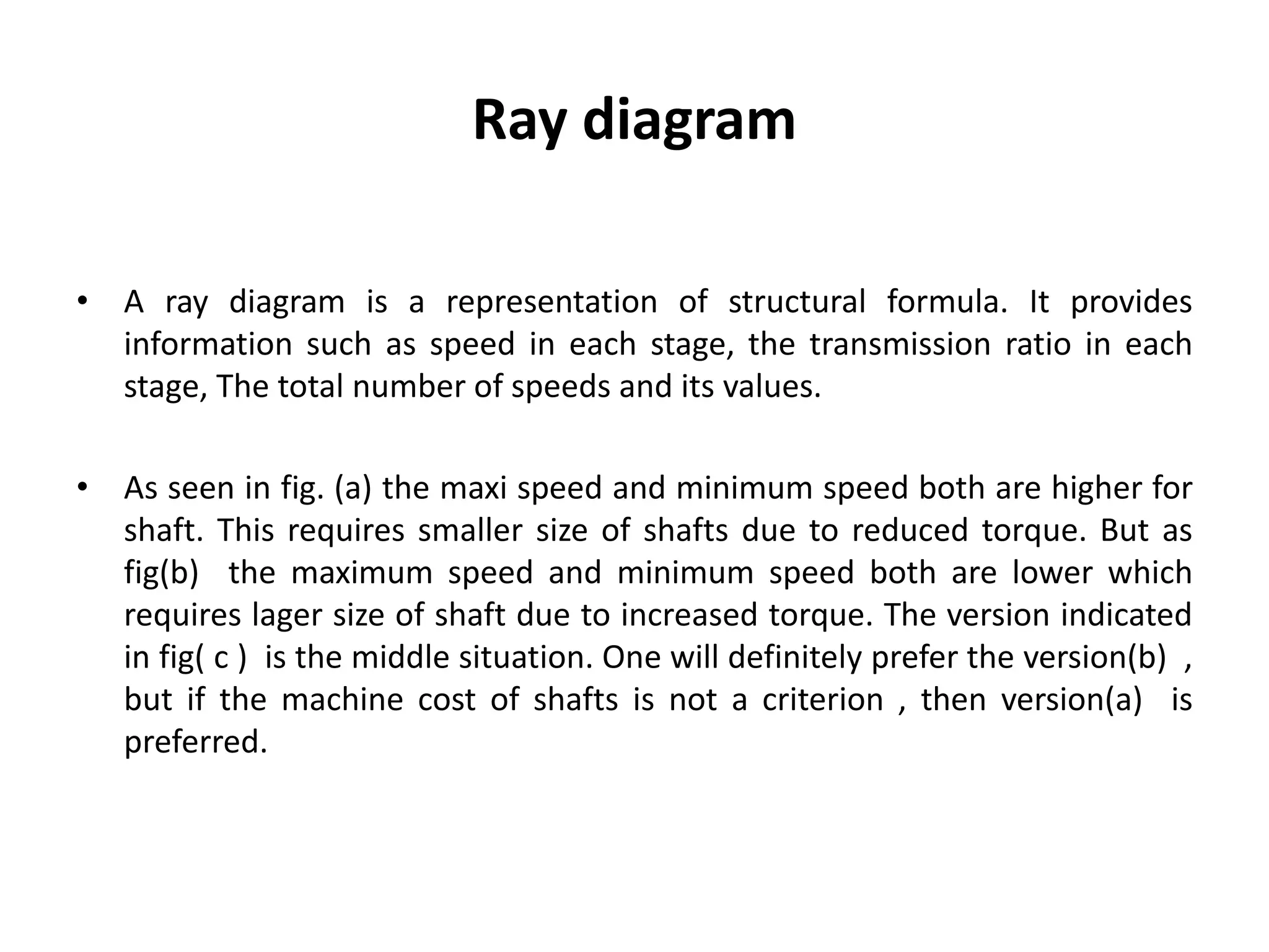 Ray diagram
• A ray diagram is a representation of structural formula. It provides
information such as speed in each stage, the transmission ratio in each
stage, The total number of speeds and its values.
• As seen in fig. (a) the maxi speed and minimum speed both are higher for
shaft. This requires smaller size of shafts due to reduced torque. But as
fig(b) the maximum speed and minimum speed both are lower which
requires lager size of shaft due to increased torque. The version indicated
in fig( c ) is the middle situation. One will definitely prefer the version(b) ,
but if the machine cost of shafts is not a criterion , then version(a) is
preferred.
 