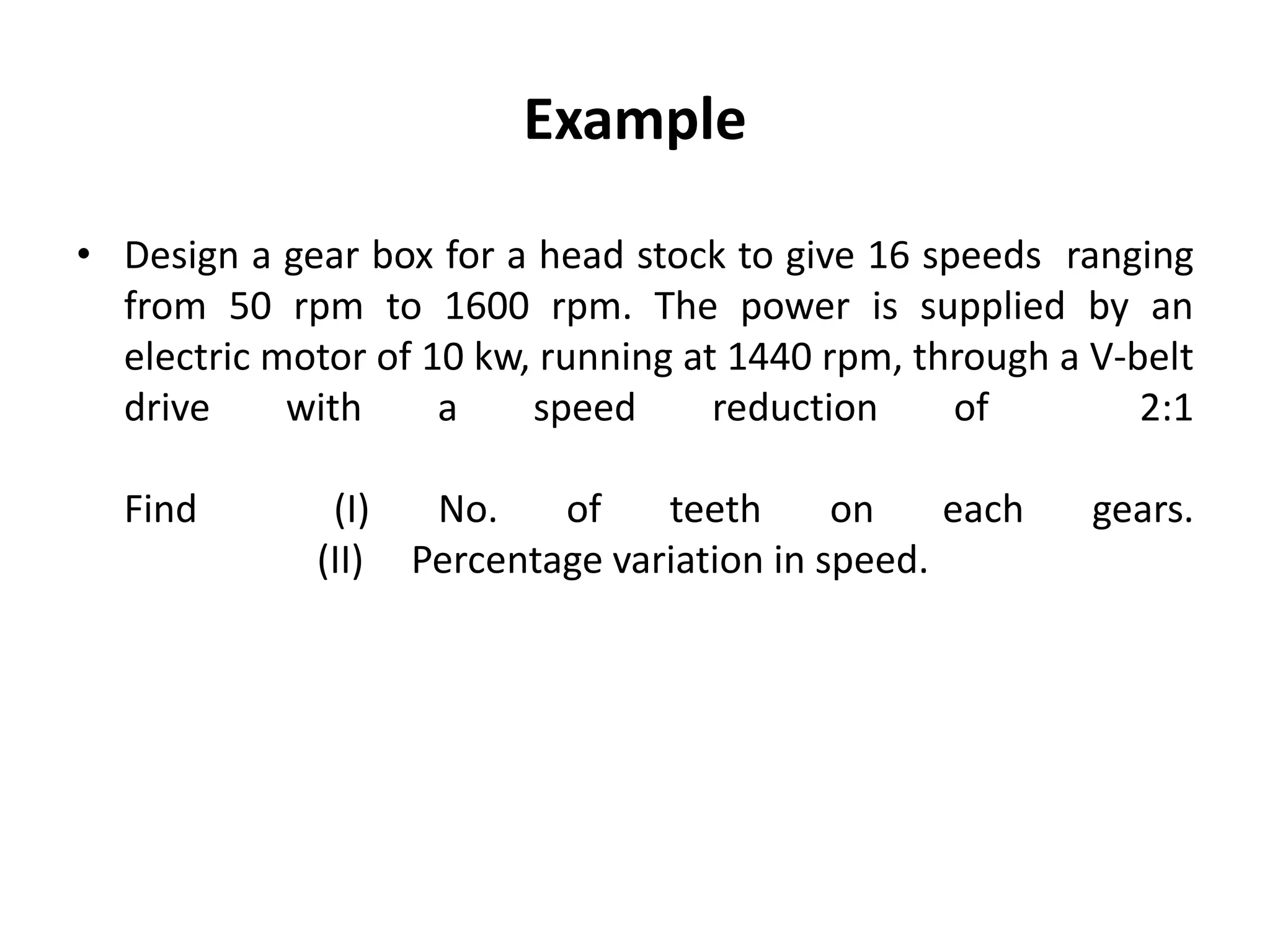 Example
• Design a gear box for a head stock to give 16 speeds ranging
from 50 rpm to 1600 rpm. The power is supplied by an
electric motor of 10 kw, running at 1440 rpm, through a V-belt
drive with a speed reduction of 2:1
Find (I) No. of teeth on each gears.
(II) Percentage variation in speed.
 