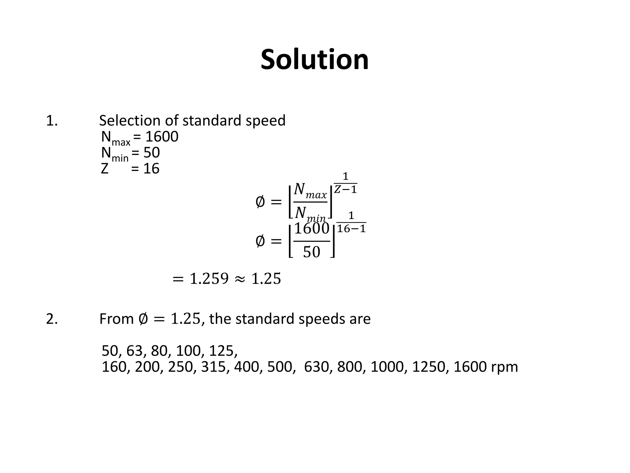 Solution
1. Selection of standard speed
Nmax = 1600
Nmin = 50
Z = 16
∅ =
𝑁 𝑚𝑎𝑥
𝑁 𝑚𝑖𝑛
1
𝑍−1
∅ =
1600
50
1
16−1
= 1.259 ≈ 1.25
2. From ∅ = 1.25, the standard speeds are
50, 63, 80, 100, 125,
160, 200, 250, 315, 400, 500, 630, 800, 1000, 1250, 1600 rpm
 