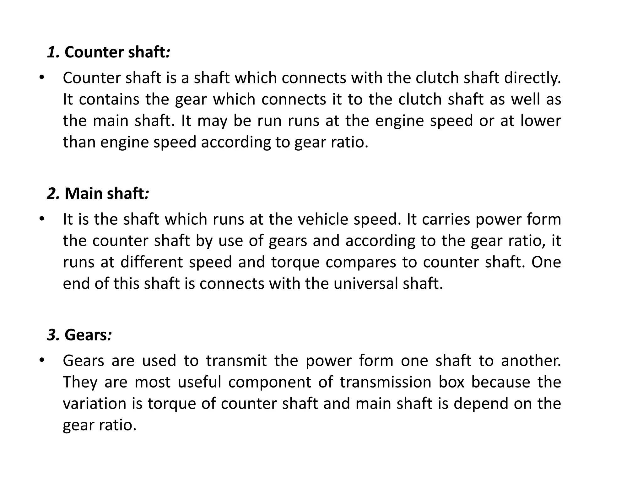1. Counter shaft:
• Counter shaft is a shaft which connects with the clutch shaft directly.
It contains the gear which connects it to the clutch shaft as well as
the main shaft. It may be run runs at the engine speed or at lower
than engine speed according to gear ratio.
2. Main shaft:
• It is the shaft which runs at the vehicle speed. It carries power form
the counter shaft by use of gears and according to the gear ratio, it
runs at different speed and torque compares to counter shaft. One
end of this shaft is connects with the universal shaft.
3. Gears:
• Gears are used to transmit the power form one shaft to another.
They are most useful component of transmission box because the
variation is torque of counter shaft and main shaft is depend on the
gear ratio.
 