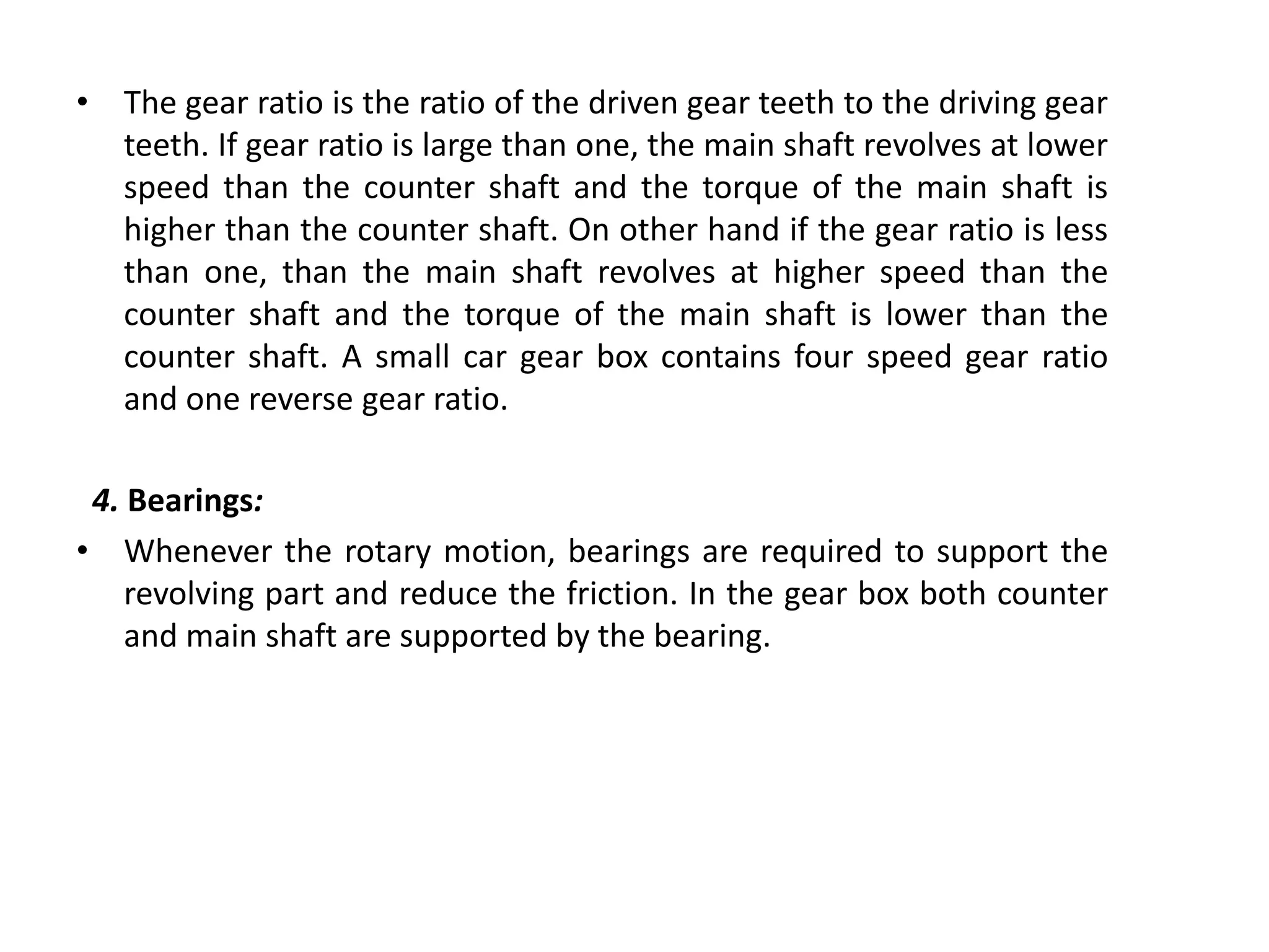 • The gear ratio is the ratio of the driven gear teeth to the driving gear
teeth. If gear ratio is large than one, the main shaft revolves at lower
speed than the counter shaft and the torque of the main shaft is
higher than the counter shaft. On other hand if the gear ratio is less
than one, than the main shaft revolves at higher speed than the
counter shaft and the torque of the main shaft is lower than the
counter shaft. A small car gear box contains four speed gear ratio
and one reverse gear ratio.
4. Bearings:
• Whenever the rotary motion, bearings are required to support the
revolving part and reduce the friction. In the gear box both counter
and main shaft are supported by the bearing.
 