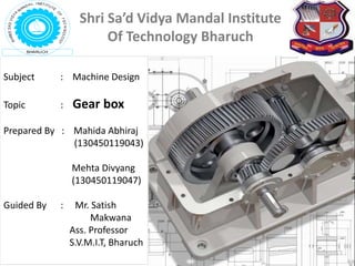 Subject : Machine Design
Topic : Gear box
Prepared By : Mahida Abhiraj
(130450119043)
Mehta Divyang
(130450119047)
Guided By : Mr. Satish
Makwana
Ass. Professor
S.V.M.I.T, Bharuch
Shri Sa’d Vidya Mandal Institute
Of Technology Bharuch
 