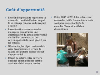 Coût d’opportunité
 Entre 2005 et 2010, les enfants ont
moins d’activités économiques, mais
sont plus souvent obligés de
cumuler l’école et les tâches
domestiques.
15
 Le coût d’opportunité représente la
valeur du travail de l’enfant auquel
le un ménage renonce en l’envoyant
à l’école
 La contraction des revenus des
ménages a pu entrainer une
augmentation du coût d’opportunité
du fait d’un besoin accru des
revenus potentiellement généré par
les enfants.
 Néanmoins, les répercussions de la
crise économique en termes de
salaire ont pu faire baisser le coût
d’opportunité.
 L’écart de salaire entre ouvriers
qualifiés et non qualifiés semble
avoir été réduit depuis la crise
 