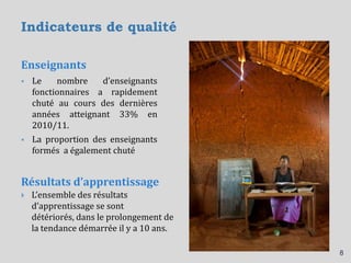 Indicateurs de qualité
Enseignants
Résultats d’apprentissage
 Le nombre d’enseignants
fonctionnaires a rapidement
chuté au cours des dernières
années atteignant 33% en
2010/11.
 La proportion des enseignants
formés a également chuté
 L’ensemble des résultats
d’apprentissage se sont
détériorés, dans le prolongement de
la tendance démarrée il y a 10 ans.
8
 
