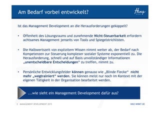 3 HINZ-WIRKT.DEMANAGEMENT DEVELOPMENT 2015
Am Bedarf vorbei entwickelt?
Ist das Management Development an die Herausforderungen gekoppelt?
• Offenheit des Lösungsraums und zunehmende Nicht-Steuerbarkeit erfordern
achtsames Management jenseits von Tools und Spiegelstrichlisten.
• Die Halbwertszeit von explizitem Wissen nimmt weiter ab, der Bedarf nach
Kompetenzen zur Steuerung komplexer sozialer Systeme exponentiell zu. Die
Herausforderung, schnell und auf Basis unvollständiger Informationen
„unentscheidbare Entscheidungen“ zu treffen, nimmt zu.
• Persönliche Entwicklungsfelder können genauso wie „Blinde Flecke“ nicht
mehr „wegtrainiert“ werden. Sie können meist nur noch im Kontext mit der
eigenen Tätigkeit in der Organisation bearbeitet werden.
...wie sieht ein Management Development dafür aus?
 