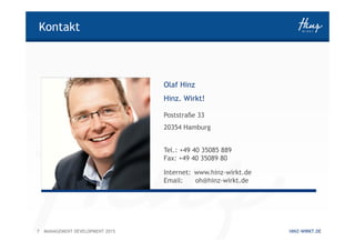 7 HINZ-WIRKT.DEMANAGEMENT DEVELOPMENT 2015
Kontakt
Olaf Hinz
Hinz. Wirkt!
Poststraße 33
20354 Hamburg
Tel.: +49 40 35085 889
Fax: +49 40 35089 80
Internet: www.hinz-wirkt.de
Email: oh@hinz-wirkt.de
 