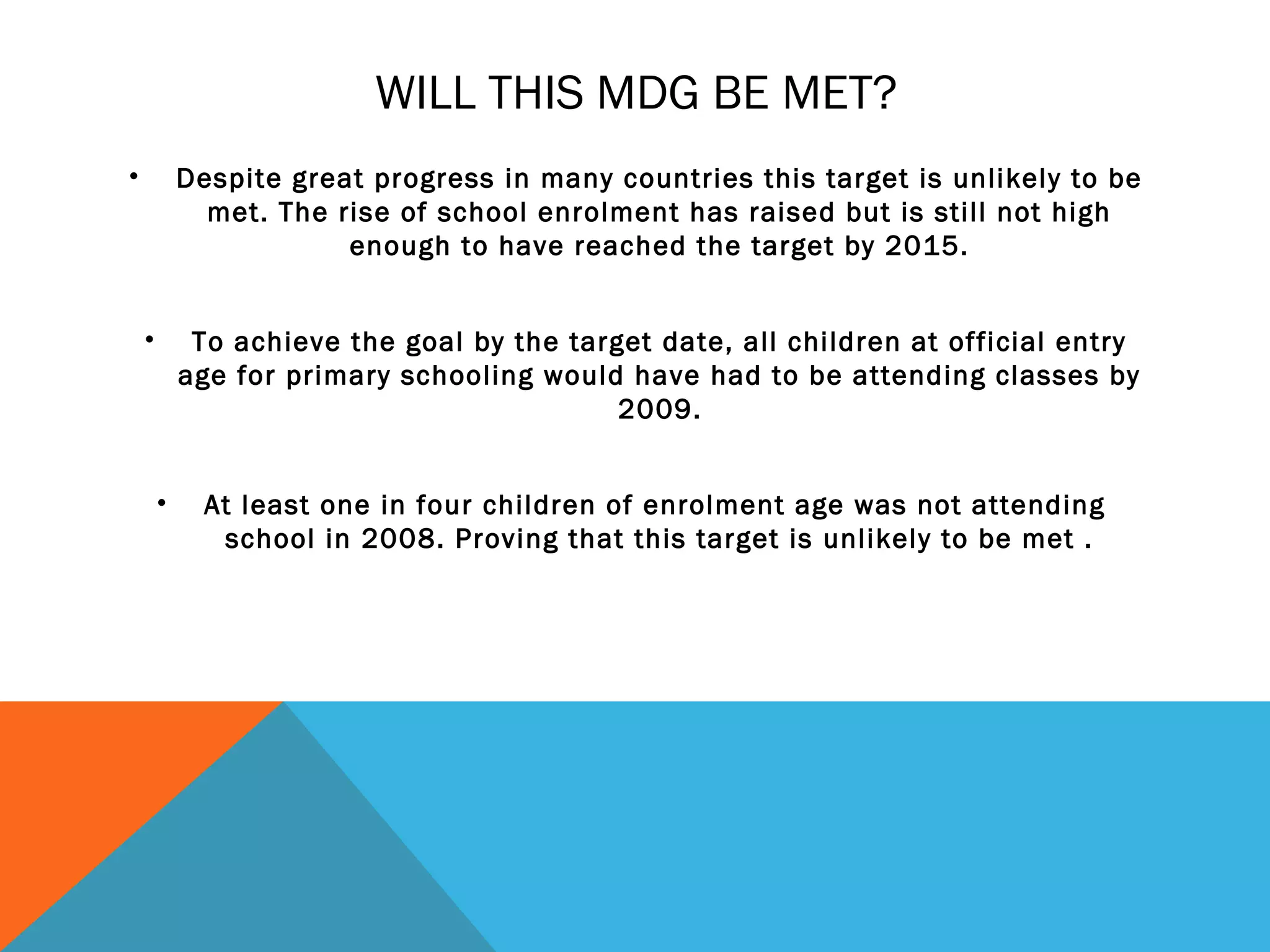 WILL THIS MDG BE MET?
•           Despite great progress in many countries this target is unlikely to be
              met. The rise of school enrolment has raised but is still not high
                        enough to have reached the target by 2015.


    •        To achieve the goal by the target date, all children at official entry
            age for primary schooling would have had to be attending classes by
                                            2009.


        •     At least one in four children of enrolment age was not attending
               school in 2008. Proving that this target is unlikely to be met .
 
