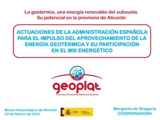 La geotermia, una energía renovable del subsuelo.
Su potencial en la provincia de Alicante
ACTUACIONES DE LA ADMINISTRACIÓN ESPAÑOLA
PARA EL IMPULSO DEL APROVECHAMIENTO DE LA
ENERGÍA GEOTÉRMICA Y SU PARTICIPACIÓN
EN EL MIX ENERGÉTICO
Margarita de Gregorio
COORDINADORA
Museo Arqueológico de Alicante
24 de febrero de 2016
 
