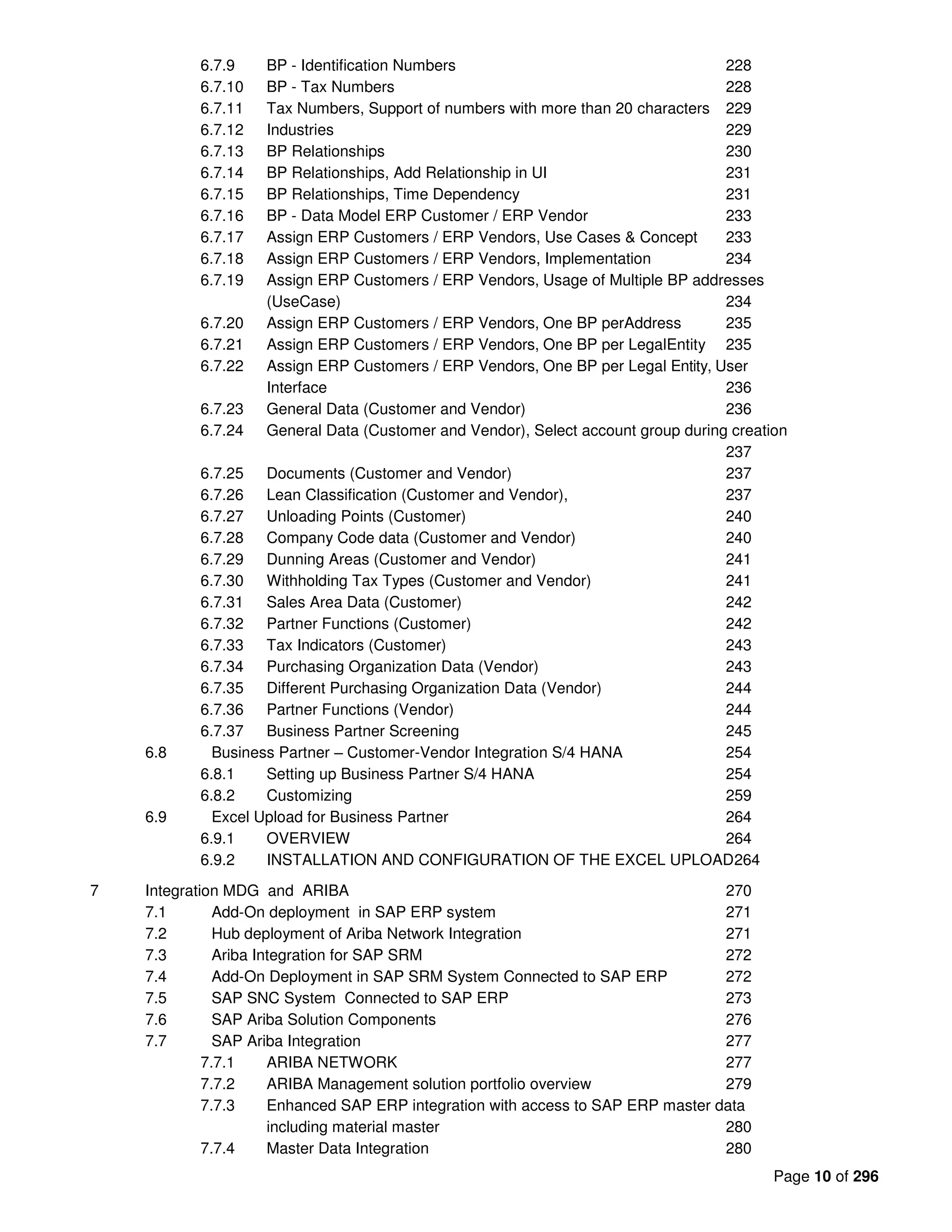 Page 10 of 296
6.7.9 BP - Identification Numbers 228
6.7.10 BP - Tax Numbers 228
6.7.11 Tax Numbers, Support of numbers with more than 20 characters 229
6.7.12 Industries 229
6.7.13 BP Relationships 230
6.7.14 BP Relationships, Add Relationship in UI 231
6.7.15 BP Relationships, Time Dependency 231
6.7.16 BP - Data Model ERP Customer / ERP Vendor 233
6.7.17 Assign ERP Customers / ERP Vendors, Use Cases & Concept 233
6.7.18 Assign ERP Customers / ERP Vendors, Implementation 234
6.7.19 Assign ERP Customers / ERP Vendors, Usage of Multiple BP addresses
(UseCase) 234
6.7.20 Assign ERP Customers / ERP Vendors, One BP perAddress 235
6.7.21 Assign ERP Customers / ERP Vendors, One BP per LegalEntity 235
6.7.22 Assign ERP Customers / ERP Vendors, One BP per Legal Entity, User
Interface 236
6.7.23 General Data (Customer and Vendor) 236
6.7.24 General Data (Customer and Vendor), Select account group during creation
237
6.7.25 Documents (Customer and Vendor) 237
6.7.26 Lean Classification (Customer and Vendor), 237
6.7.27 Unloading Points (Customer) 240
6.7.28 Company Code data (Customer and Vendor) 240
6.7.29 Dunning Areas (Customer and Vendor) 241
6.7.30 Withholding Tax Types (Customer and Vendor) 241
6.7.31 Sales Area Data (Customer) 242
6.7.32 Partner Functions (Customer) 242
6.7.33 Tax Indicators (Customer) 243
6.7.34 Purchasing Organization Data (Vendor) 243
6.7.35 Different Purchasing Organization Data (Vendor) 244
6.7.36 Partner Functions (Vendor) 244
6.7.37 Business Partner Screening 245
6.8 Business Partner – Customer-Vendor Integration S/4 HANA 254
6.8.1 Setting up Business Partner S/4 HANA 254
6.8.2 Customizing 259
6.9 Excel Upload for Business Partner 264
6.9.1 OVERVIEW 264
6.9.2 INSTALLATION AND CONFIGURATION OF THE EXCEL UPLOAD264
7 Integration MDG and ARIBA 270
7.1 Add-On deployment in SAP ERP system 271
7.2 Hub deployment of Ariba Network Integration 271
7.3 Ariba Integration for SAP SRM 272
7.4 Add-On Deployment in SAP SRM System Connected to SAP ERP 272
7.5 SAP SNC System Connected to SAP ERP 273
7.6 SAP Ariba Solution Components 276
7.7 SAP Ariba Integration 277
7.7.1 ARIBA NETWORK 277
7.7.2 ARIBA Management solution portfolio overview 279
7.7.3 Enhanced SAP ERP integration with access to SAP ERP master data
including material master 280
7.7.4 Master Data Integration 280
 