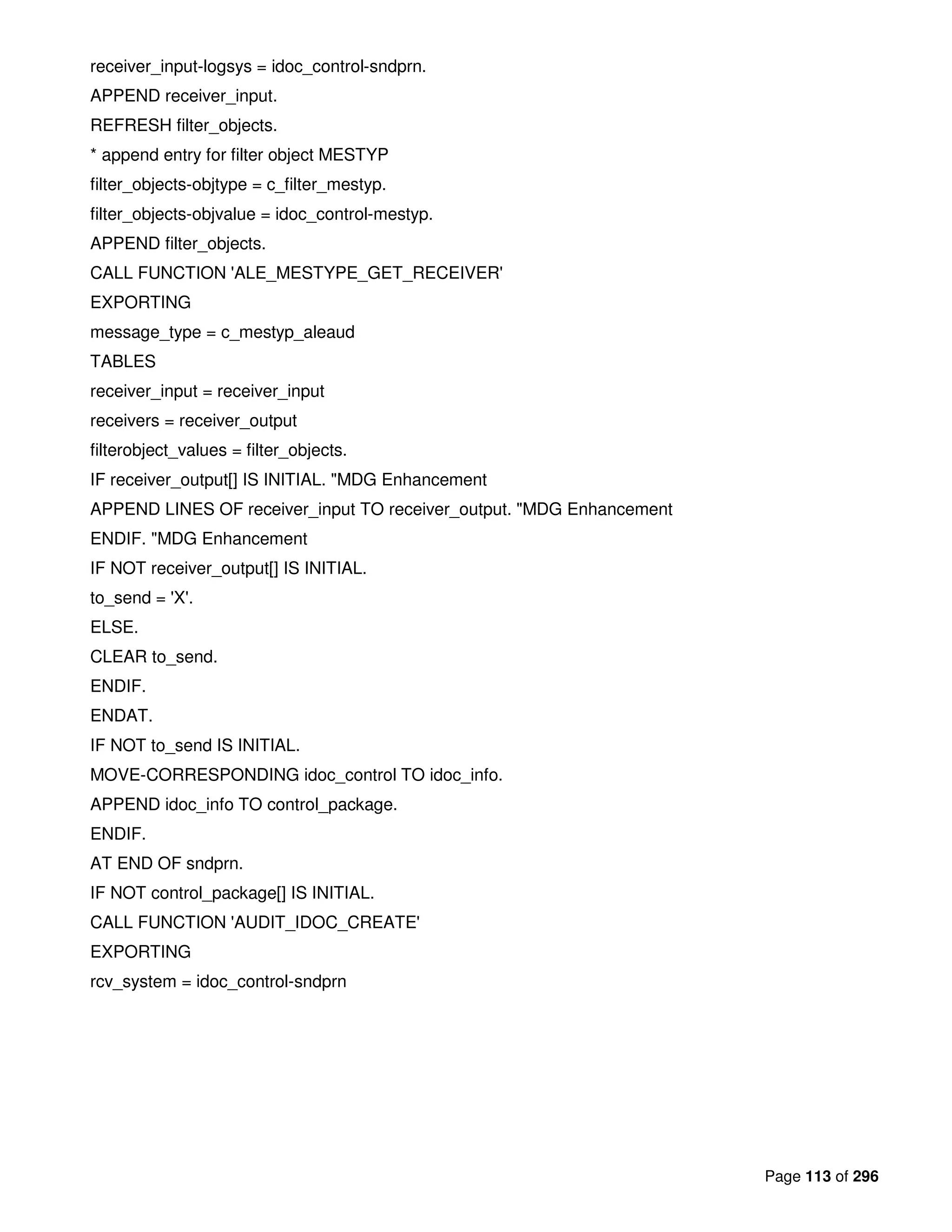 Page 113 of 296
receiver_input-logsys = idoc_control-sndprn.
APPEND receiver_input.
REFRESH filter_objects.
* append entry for filter object MESTYP
filter_objects-objtype = c_filter_mestyp.
filter_objects-objvalue = idoc_control-mestyp.
APPEND filter_objects.
CALL FUNCTION 'ALE_MESTYPE_GET_RECEIVER'
EXPORTING
message_type = c_mestyp_aleaud
TABLES
receiver_input = receiver_input
receivers = receiver_output
filterobject_values = filter_objects.
IF receiver_output[] IS INITIAL. "MDG Enhancement
APPEND LINES OF receiver_input TO receiver_output. "MDG Enhancement
ENDIF. "MDG Enhancement
IF NOT receiver_output[] IS INITIAL.
to_send = 'X'.
ELSE.
CLEAR to_send.
ENDIF.
ENDAT.
IF NOT to_send IS INITIAL.
MOVE-CORRESPONDING idoc_control TO idoc_info.
APPEND idoc_info TO control_package.
ENDIF.
AT END OF sndprn.
IF NOT control_package[] IS INITIAL.
CALL FUNCTION 'AUDIT_IDOC_CREATE'
EXPORTING
rcv_system = idoc_control-sndprn
 