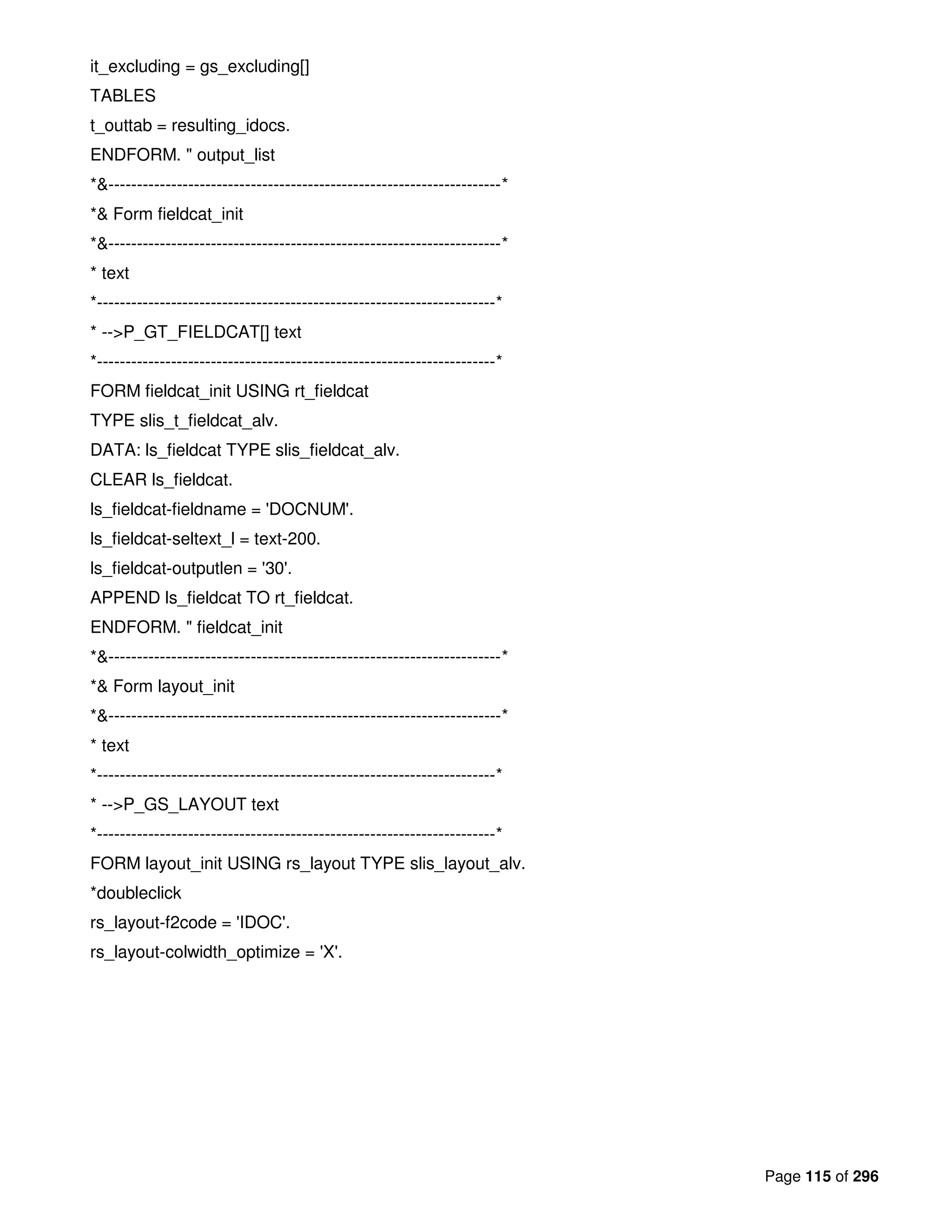 Page 115 of 296
it_excluding = gs_excluding[]
TABLES
t_outtab = resulting_idocs.
ENDFORM. " output_list
*&---------------------------------------------------------------------*
*& Form fieldcat_init
*&---------------------------------------------------------------------*
* text
*----------------------------------------------------------------------*
* -->P_GT_FIELDCAT[] text
*----------------------------------------------------------------------*
FORM fieldcat_init USING rt_fieldcat
TYPE slis_t_fieldcat_alv.
DATA: ls_fieldcat TYPE slis_fieldcat_alv.
CLEAR ls_fieldcat.
ls_fieldcat-fieldname = 'DOCNUM'.
ls_fieldcat-seltext_l = text-200.
ls_fieldcat-outputlen = '30'.
APPEND ls_fieldcat TO rt_fieldcat.
ENDFORM. " fieldcat_init
*&---------------------------------------------------------------------*
*& Form layout_init
*&---------------------------------------------------------------------*
* text
*----------------------------------------------------------------------*
* -->P_GS_LAYOUT text
*----------------------------------------------------------------------*
FORM layout_init USING rs_layout TYPE slis_layout_alv.
*doubleclick
rs_layout-f2code = 'IDOC'.
rs_layout-colwidth_optimize = 'X'.
 