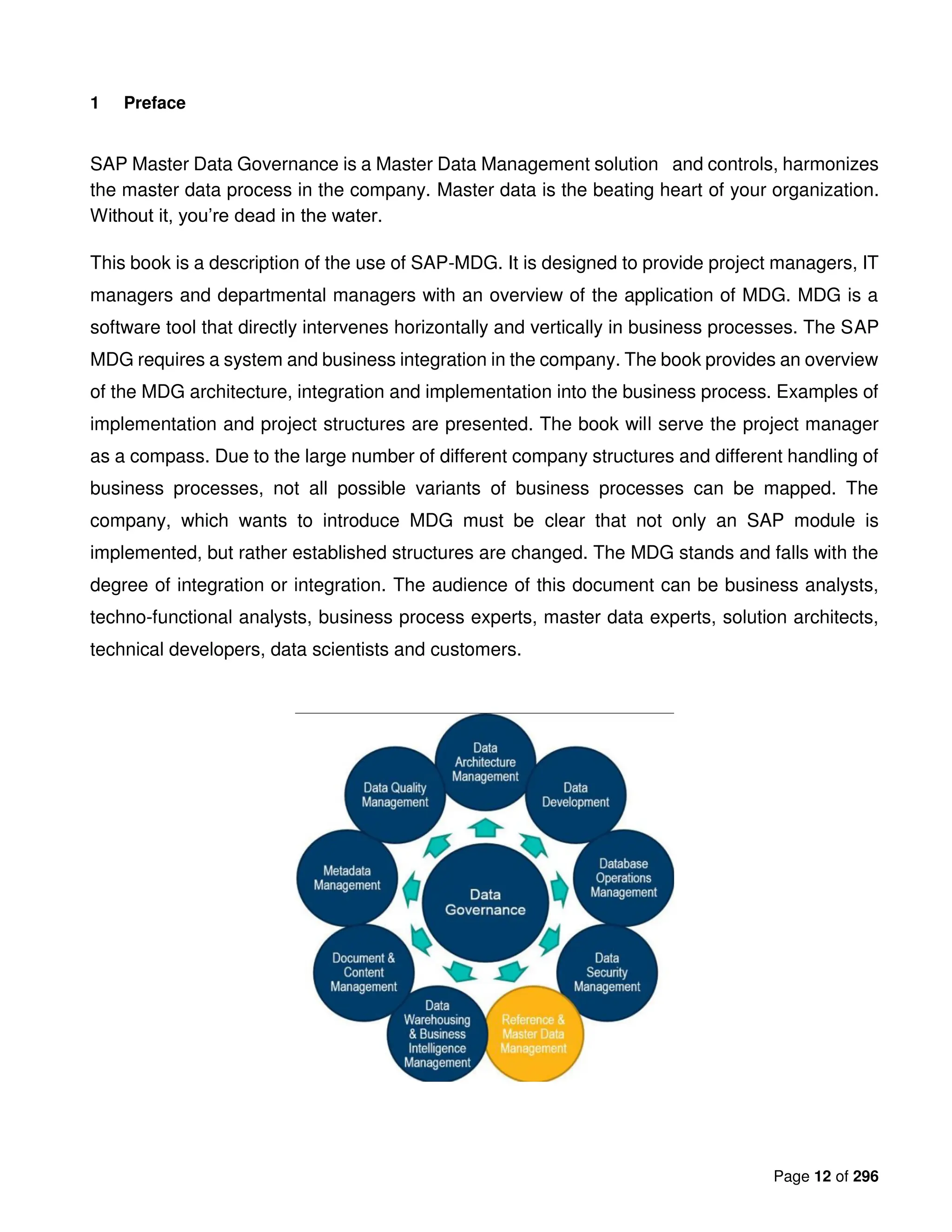 Page 12 of 296
1 Preface
SAP Master Data Governance is a Master Data Management solution and controls, harmonizes
the master data process in the company. Master data is the beating heart of your organization.
Without it, you’re dead in the water.
This book is a description of the use of SAP-MDG. It is designed to provide project managers, IT
managers and departmental managers with an overview of the application of MDG. MDG is a
software tool that directly intervenes horizontally and vertically in business processes. The SAP
MDG requires a system and business integration in the company. The book provides an overview
of the MDG architecture, integration and implementation into the business process. Examples of
implementation and project structures are presented. The book will serve the project manager
as a compass. Due to the large number of different company structures and different handling of
business processes, not all possible variants of business processes can be mapped. The
company, which wants to introduce MDG must be clear that not only an SAP module is
implemented, but rather established structures are changed. The MDG stands and falls with the
degree of integration or integration. The audience of this document can be business analysts,
techno-functional analysts, business process experts, master data experts, solution architects,
technical developers, data scientists and customers.
 