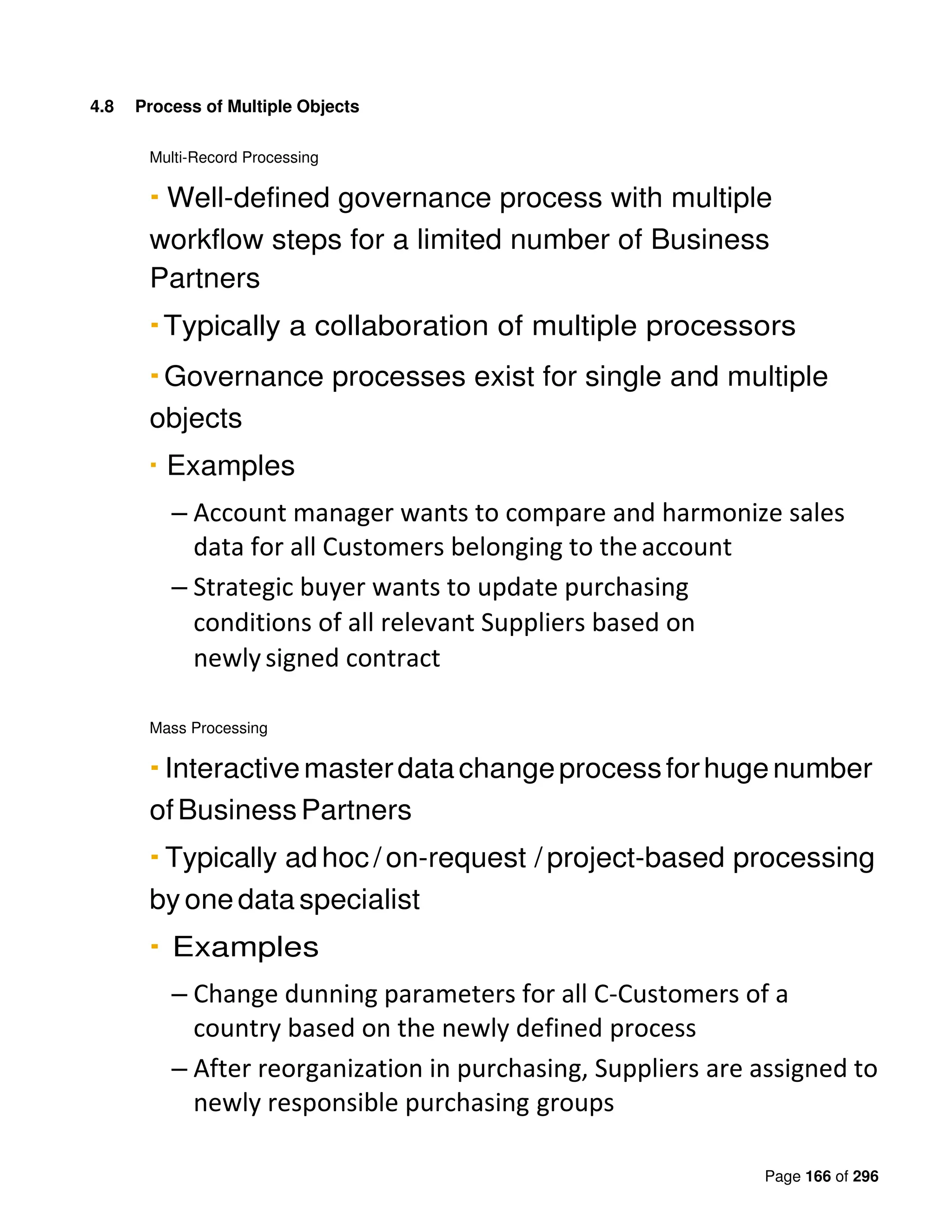 Page 166 of 296
4.8 Process of Multiple Objects
Multi-Record Processing
▪ Well-defined governance process with multiple
workflow steps for a limited number of Business
Partners
▪Typically a collaboration of multiple processors
▪Governance processes exist for single and multiple
objects
▪ Examples
– Account manager wants to compare and harmonize sales
data for all Customers belonging to theaccount
– Strategic buyer wants to update purchasing
conditions of all relevant Suppliers based on
newly signed contract
Mass Processing
▪ Interactivemasterdatachangeprocessforhugenumber
ofBusinessPartners
▪ Typically ad hoc /on-request / project-based processing
by one data specialist
▪ Examples
– Change dunning parameters for all C-Customers of a
country based on the newly defined process
– After reorganization in purchasing, Suppliers are assigned to
newly responsible purchasing groups
 
