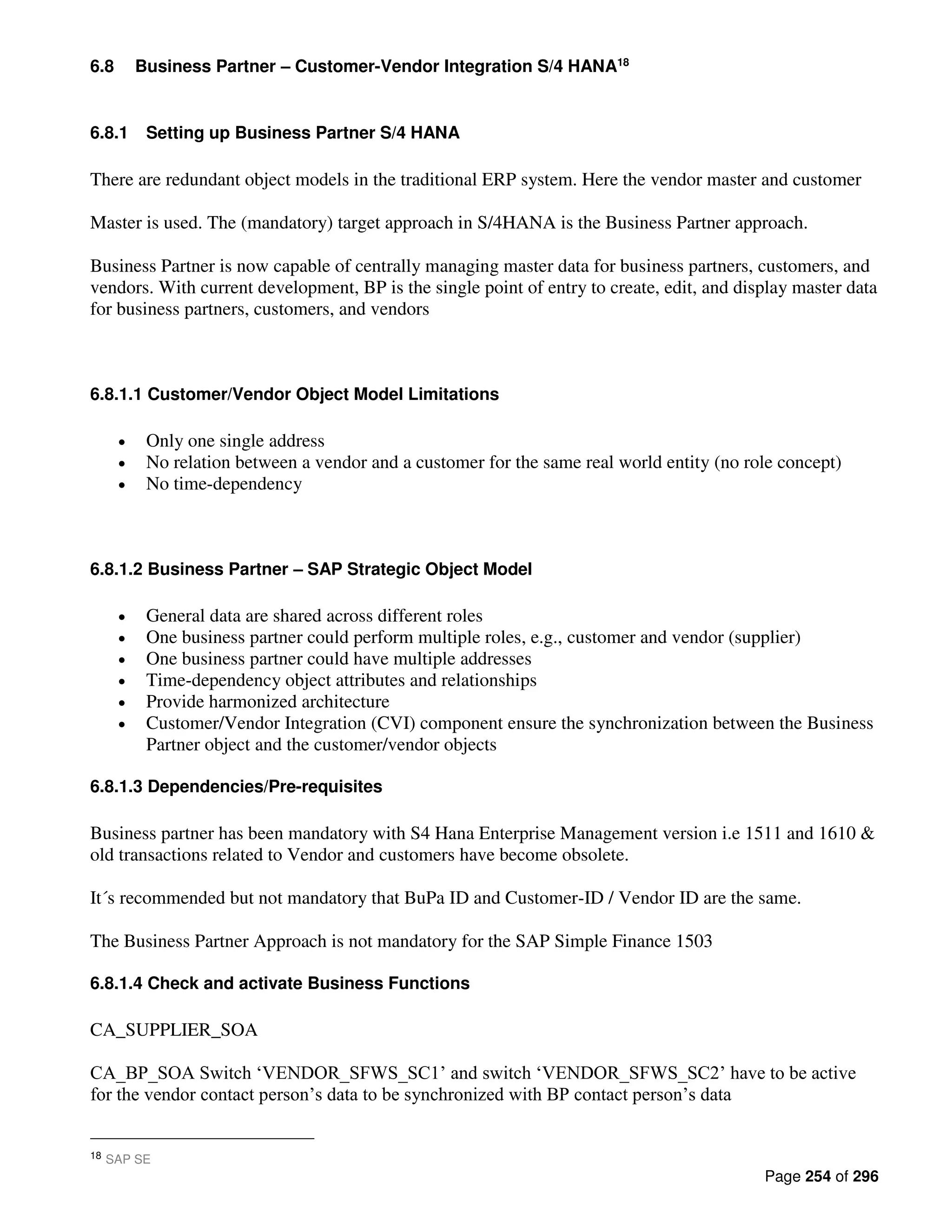 Page 254 of 296
6.8 Business Partner – Customer-Vendor Integration S/4 HANA18
6.8.1 Setting up Business Partner S/4 HANA
There are redundant object models in the traditional ERP system. Here the vendor master and customer
Master is used. The (mandatory) target approach in S/4HANA is the Business Partner approach.
Business Partner is now capable of centrally managing master data for business partners, customers, and
vendors. With current development, BP is the single point of entry to create, edit, and display master data
for business partners, customers, and vendors
6.8.1.1 Customer/Vendor Object Model Limitations
• Only one single address
• No relation between a vendor and a customer for the same real world entity (no role concept)
• No time-dependency
6.8.1.2 Business Partner – SAP Strategic Object Model
• General data are shared across different roles
• One business partner could perform multiple roles, e.g., customer and vendor (supplier)
• One business partner could have multiple addresses
• Time-dependency object attributes and relationships
• Provide harmonized architecture
• Customer/Vendor Integration (CVI) component ensure the synchronization between the Business
Partner object and the customer/vendor objects
6.8.1.3 Dependencies/Pre-requisites
Business partner has been mandatory with S4 Hana Enterprise Management version i.e 1511 and 1610 &
old transactions related to Vendor and customers have become obsolete.
It´s recommended but not mandatory that BuPa ID and Customer-ID / Vendor ID are the same.
The Business Partner Approach is not mandatory for the SAP Simple Finance 1503
6.8.1.4 Check and activate Business Functions
CA_SUPPLIER_SOA
CA_BP_SOA Switch ‘VENDOR_SFWS_SC1’ and switch ‘VENDOR_SFWS_SC2’ have to be active
for the vendor contact person’s data to be synchronized with BP contact person’s data
18 SAP SE
 