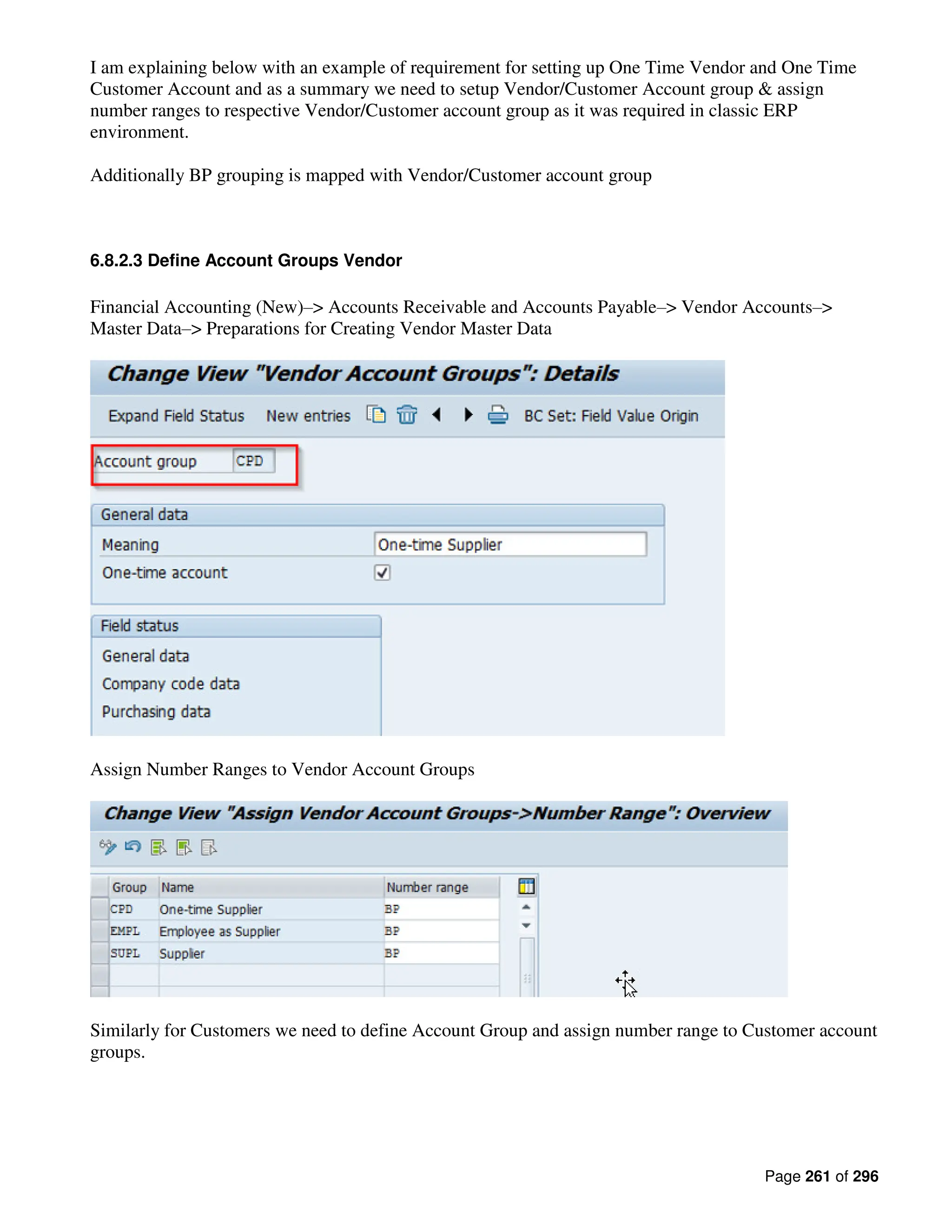Page 261 of 296
I am explaining below with an example of requirement for setting up One Time Vendor and One Time
Customer Account and as a summary we need to setup Vendor/Customer Account group & assign
number ranges to respective Vendor/Customer account group as it was required in classic ERP
environment.
Additionally BP grouping is mapped with Vendor/Customer account group
6.8.2.3 Define Account Groups Vendor
Financial Accounting (New)–> Accounts Receivable and Accounts Payable–> Vendor Accounts–>
Master Data–> Preparations for Creating Vendor Master Data
Assign Number Ranges to Vendor Account Groups
Similarly for Customers we need to define Account Group and assign number range to Customer account
groups.
 