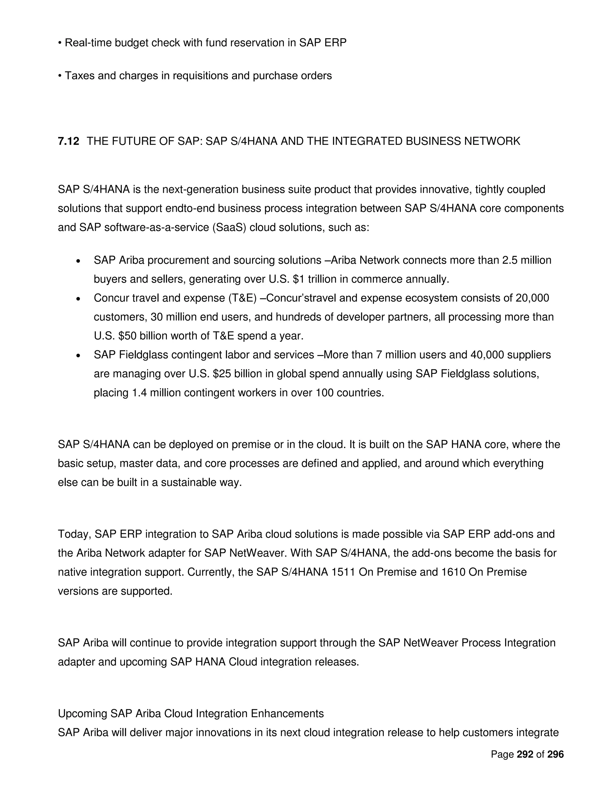 Page 292 of 296
• Real-time budget check with fund reservation in SAP ERP
• Taxes and charges in requisitions and purchase orders
7.12 THE FUTURE OF SAP: SAP S/4HANA AND THE INTEGRATED BUSINESS NETWORK
SAP S/4HANA is the next-generation business suite product that provides innovative, tightly coupled
solutions that support endto-end business process integration between SAP S/4HANA core components
and SAP software-as-a-service (SaaS) cloud solutions, such as:
• SAP Ariba procurement and sourcing solutions –Ariba Network connects more than 2.5 million
buyers and sellers, generating over U.S. $1 trillion in commerce annually.
• Concur travel and expense (T&E) –Concur’stravel and expense ecosystem consists of 20,000
customers, 30 million end users, and hundreds of developer partners, all processing more than
U.S. $50 billion worth of T&E spend a year.
• SAP Fieldglass contingent labor and services –More than 7 million users and 40,000 suppliers
are managing over U.S. $25 billion in global spend annually using SAP Fieldglass solutions,
placing 1.4 million contingent workers in over 100 countries.
SAP S/4HANA can be deployed on premise or in the cloud. It is built on the SAP HANA core, where the
basic setup, master data, and core processes are defined and applied, and around which everything
else can be built in a sustainable way.
Today, SAP ERP integration to SAP Ariba cloud solutions is made possible via SAP ERP add-ons and
the Ariba Network adapter for SAP NetWeaver. With SAP S/4HANA, the add-ons become the basis for
native integration support. Currently, the SAP S/4HANA 1511 On Premise and 1610 On Premise
versions are supported.
SAP Ariba will continue to provide integration support through the SAP NetWeaver Process Integration
adapter and upcoming SAP HANA Cloud integration releases.
Upcoming SAP Ariba Cloud Integration Enhancements
SAP Ariba will deliver major innovations in its next cloud integration release to help customers integrate
 