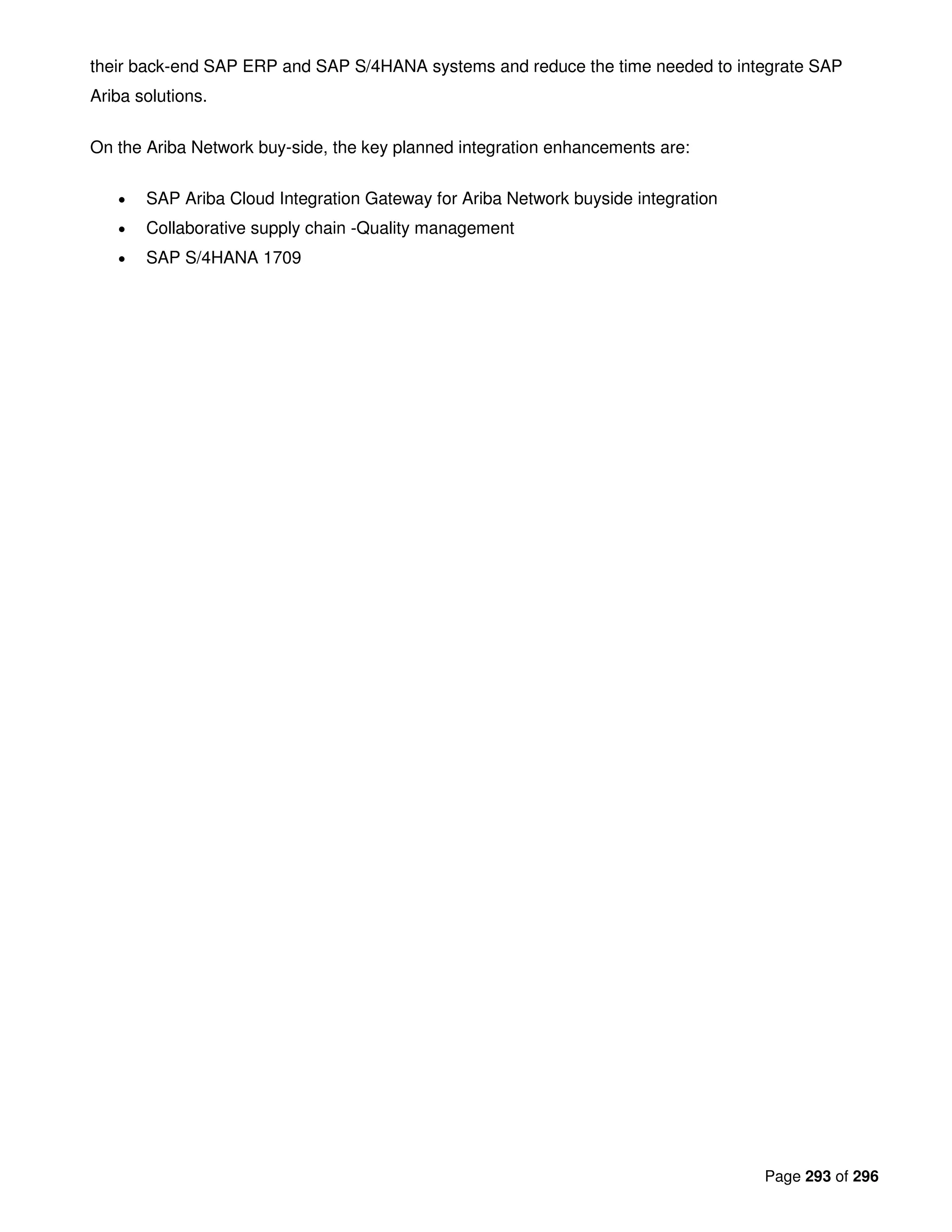 Page 293 of 296
their back-end SAP ERP and SAP S/4HANA systems and reduce the time needed to integrate SAP
Ariba solutions.
On the Ariba Network buy-side, the key planned integration enhancements are:
• SAP Ariba Cloud Integration Gateway for Ariba Network buyside integration
• Collaborative supply chain -Quality management
• SAP S/4HANA 1709
 
