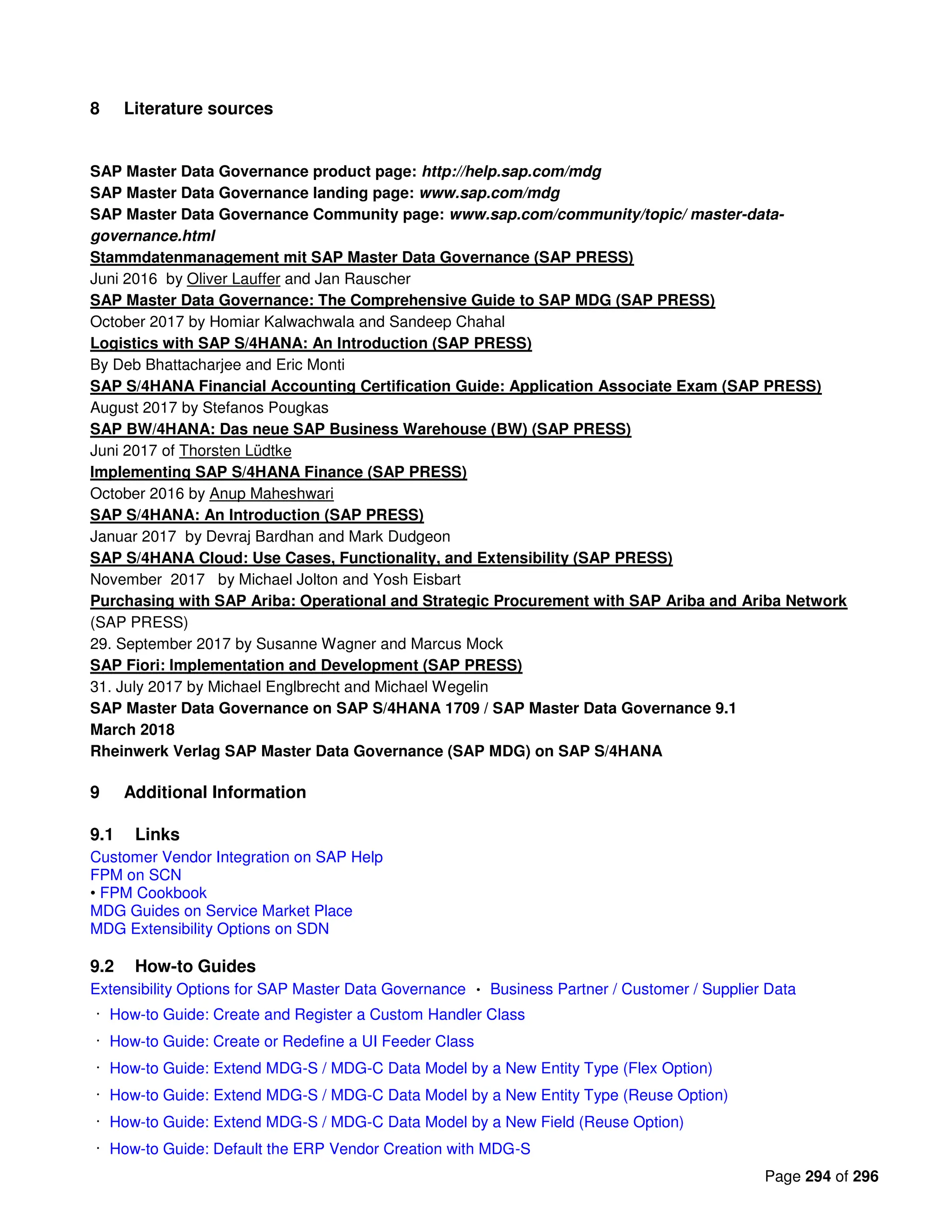 Page 294 of 296
8 Literature sources
SAP Master Data Governance product page: http://help.sap.com/mdg
SAP Master Data Governance landing page: www.sap.com/mdg
SAP Master Data Governance Community page: www.sap.com/community/topic/ master-data-
governance.html
Stammdatenmanagement mit SAP Master Data Governance (SAP PRESS)
Juni 2016 by Oliver Lauffer and Jan Rauscher
SAP Master Data Governance: The Comprehensive Guide to SAP MDG (SAP PRESS)
October 2017 by Homiar Kalwachwala and Sandeep Chahal
Logistics with SAP S/4HANA: An Introduction (SAP PRESS)
By Deb Bhattacharjee and Eric Monti
SAP S/4HANA Financial Accounting Certification Guide: Application Associate Exam (SAP PRESS)
August 2017 by Stefanos Pougkas
SAP BW/4HANA: Das neue SAP Business Warehouse (BW) (SAP PRESS)
Juni 2017 of Thorsten Lüdtke
Implementing SAP S/4HANA Finance (SAP PRESS)
October 2016 by Anup Maheshwari
SAP S/4HANA: An Introduction (SAP PRESS)
Januar 2017 by Devraj Bardhan and Mark Dudgeon
SAP S/4HANA Cloud: Use Cases, Functionality, and Extensibility (SAP PRESS)
November 2017 by Michael Jolton and Yosh Eisbart
Purchasing with SAP Ariba: Operational and Strategic Procurement with SAP Ariba and Ariba Network
(SAP PRESS)
29. September 2017 by Susanne Wagner and Marcus Mock
SAP Fiori: Implementation and Development (SAP PRESS)
31. July 2017 by Michael Englbrecht and Michael Wegelin
SAP Master Data Governance on SAP S/4HANA 1709 / SAP Master Data Governance 9.1
March 2018
Rheinwerk Verlag SAP Master Data Governance (SAP MDG) on SAP S/4HANA
9 Additional Information
9.1 Links
Customer Vendor Integration on SAP Help
FPM on SCN
• FPM Cookbook
MDG Guides on Service Market Place
MDG Extensibility Options on SDN
9.2 How-to Guides
Extensibility Options for SAP Master Data Governance Business Partner / Customer / Supplier Data
How-to Guide: Create and Register a Custom Handler Class
How-to Guide: Create or Redefine a UI Feeder Class
How-to Guide: Extend MDG-S / MDG-C Data Model by a New Entity Type (Flex Option)
How-to Guide: Extend MDG-S / MDG-C Data Model by a New Entity Type (Reuse Option)
How-to Guide: Extend MDG-S / MDG-C Data Model by a New Field (Reuse Option)
How-to Guide: Default the ERP Vendor Creation with MDG-S
 