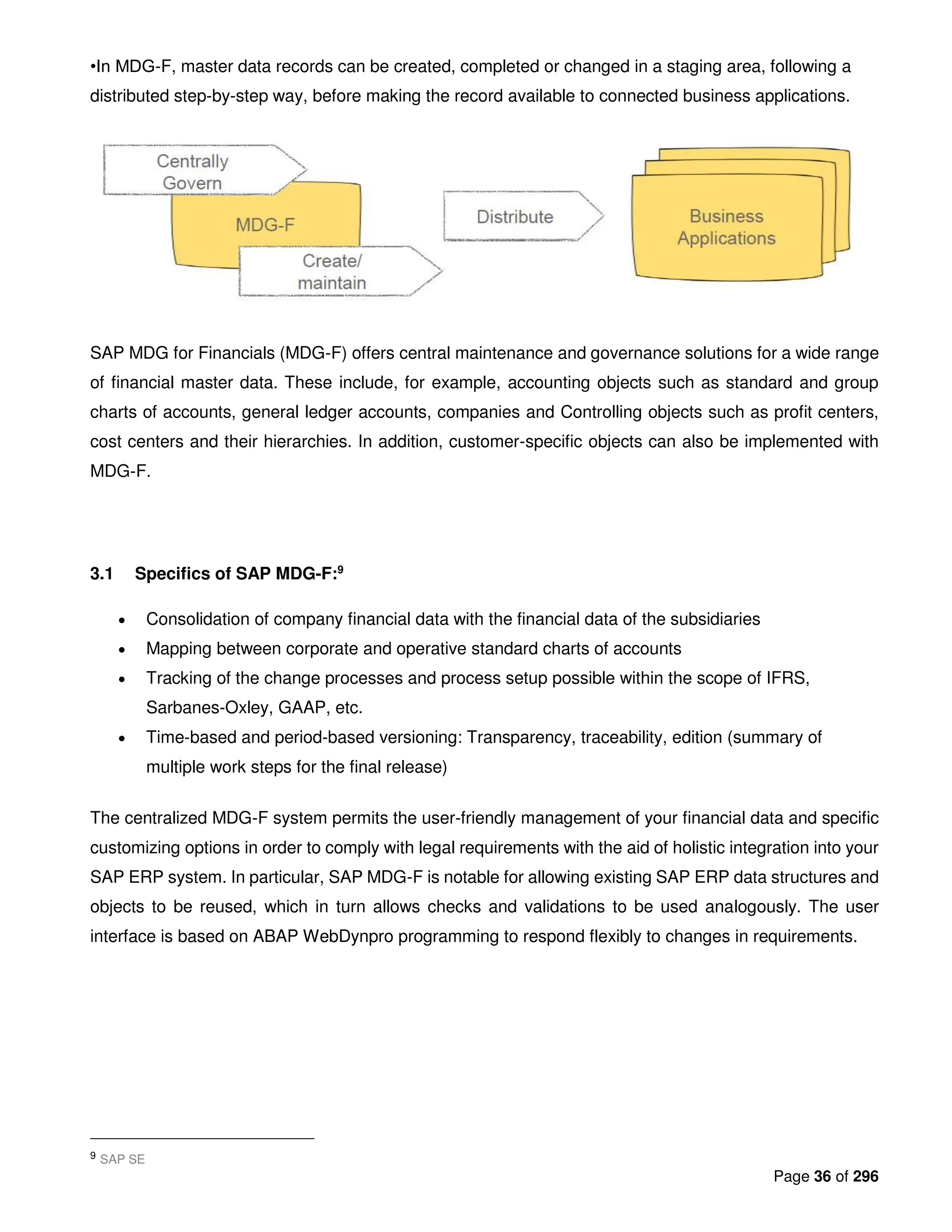 Page 36 of 296
•In MDG-F, master data records can be created, completed or changed in a staging area, following a
distributed step-by-step way, before making the record available to connected business applications.
SAP MDG for Financials (MDG-F) offers central maintenance and governance solutions for a wide range
of financial master data. These include, for example, accounting objects such as standard and group
charts of accounts, general ledger accounts, companies and Controlling objects such as profit centers,
cost centers and their hierarchies. In addition, customer-specific objects can also be implemented with
MDG-F.
3.1 Specifics of SAP MDG-F:9
• Consolidation of company financial data with the financial data of the subsidiaries
• Mapping between corporate and operative standard charts of accounts
• Tracking of the change processes and process setup possible within the scope of IFRS,
Sarbanes-Oxley, GAAP, etc.
• Time-based and period-based versioning: Transparency, traceability, edition (summary of
multiple work steps for the final release)
The centralized MDG-F system permits the user-friendly management of your financial data and specific
customizing options in order to comply with legal requirements with the aid of holistic integration into your
SAP ERP system. In particular, SAP MDG-F is notable for allowing existing SAP ERP data structures and
objects to be reused, which in turn allows checks and validations to be used analogously. The user
interface is based on ABAP WebDynpro programming to respond flexibly to changes in requirements.
9 SAP SE
 