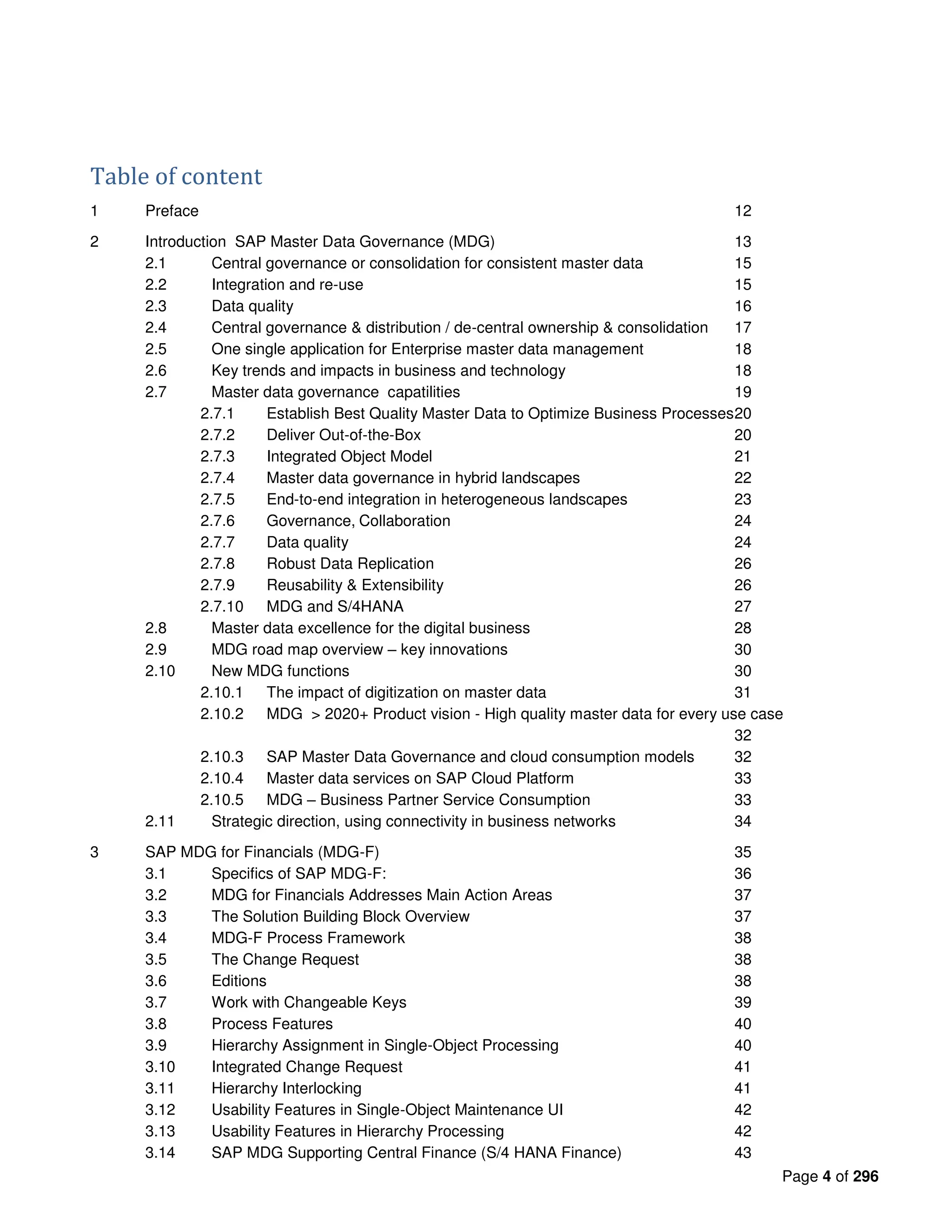Page 4 of 296
Table of content
1 Preface 12
2 Introduction SAP Master Data Governance (MDG) 13
2.1 Central governance or consolidation for consistent master data 15
2.2 Integration and re-use 15
2.3 Data quality 16
2.4 Central governance & distribution / de-central ownership & consolidation 17
2.5 One single application for Enterprise master data management 18
2.6 Key trends and impacts in business and technology 18
2.7 Master data governance capatilities 19
2.7.1 Establish Best Quality Master Data to Optimize Business Processes20
2.7.2 Deliver Out-of-the-Box 20
2.7.3 Integrated Object Model 21
2.7.4 Master data governance in hybrid landscapes 22
2.7.5 End-to-end integration in heterogeneous landscapes 23
2.7.6 Governance, Collaboration 24
2.7.7 Data quality 24
2.7.8 Robust Data Replication 26
2.7.9 Reusability & Extensibility 26
2.7.10 MDG and S/4HANA 27
2.8 Master data excellence for the digital business 28
2.9 MDG road map overview – key innovations 30
2.10 New MDG functions 30
2.10.1 The impact of digitization on master data 31
2.10.2 MDG > 2020+ Product vision - High quality master data for every use case
32
2.10.3 SAP Master Data Governance and cloud consumption models 32
2.10.4 Master data services on SAP Cloud Platform 33
2.10.5 MDG – Business Partner Service Consumption 33
2.11 Strategic direction, using connectivity in business networks 34
3 SAP MDG for Financials (MDG-F) 35
3.1 Specifics of SAP MDG-F: 36
3.2 MDG for Financials Addresses Main Action Areas 37
3.3 The Solution Building Block Overview 37
3.4 MDG-F Process Framework 38
3.5 The Change Request 38
3.6 Editions 38
3.7 Work with Changeable Keys 39
3.8 Process Features 40
3.9 Hierarchy Assignment in Single-Object Processing 40
3.10 Integrated Change Request 41
3.11 Hierarchy Interlocking 41
3.12 Usability Features in Single-Object Maintenance UI 42
3.13 Usability Features in Hierarchy Processing 42
3.14 SAP MDG Supporting Central Finance (S/4 HANA Finance) 43
 