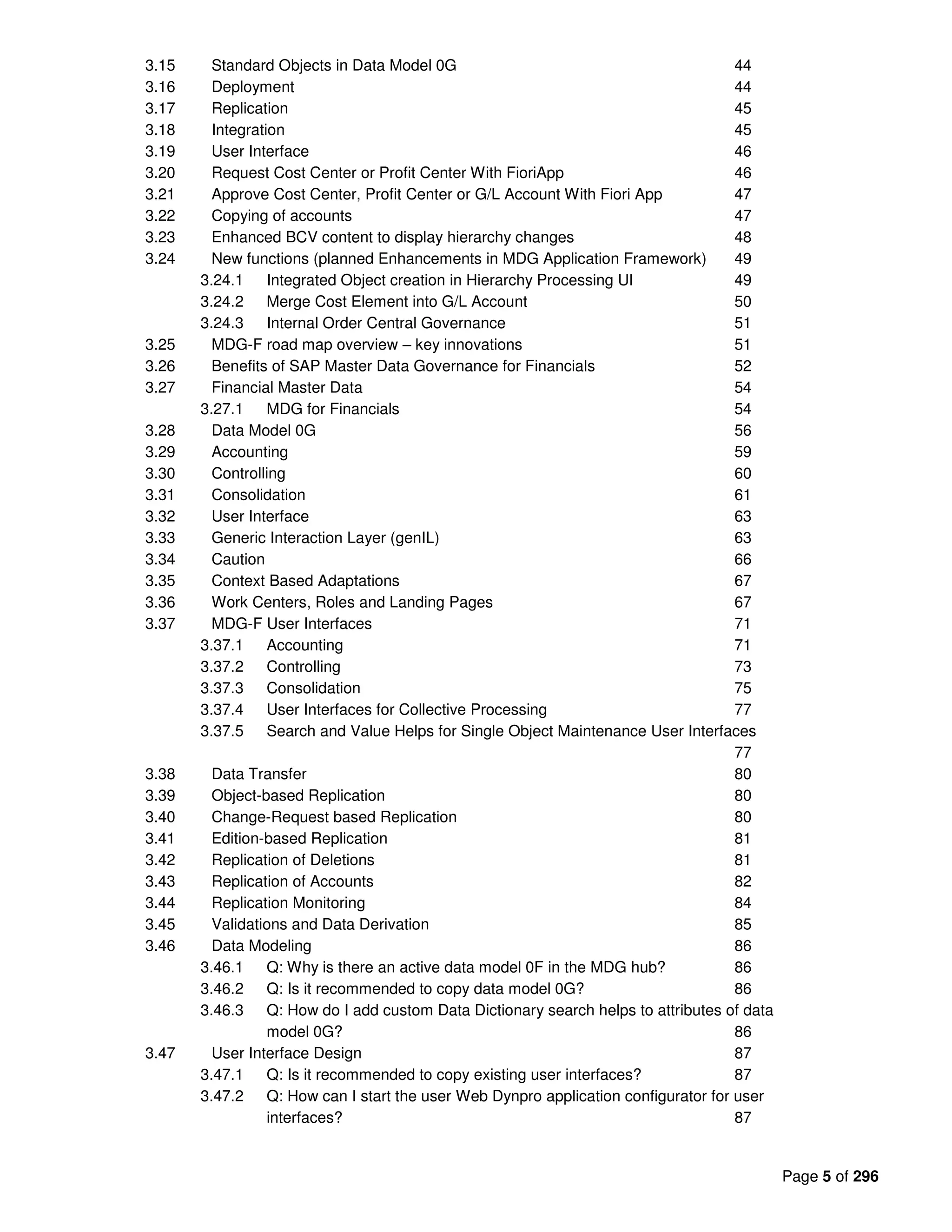 Page 5 of 296
3.15 Standard Objects in Data Model 0G 44
3.16 Deployment 44
3.17 Replication 45
3.18 Integration 45
3.19 User Interface 46
3.20 Request Cost Center or Profit Center With FioriApp 46
3.21 Approve Cost Center, Profit Center or G/L Account With Fiori App 47
3.22 Copying of accounts 47
3.23 Enhanced BCV content to display hierarchy changes 48
3.24 New functions (planned Enhancements in MDG Application Framework) 49
3.24.1 Integrated Object creation in Hierarchy Processing UI 49
3.24.2 Merge Cost Element into G/L Account 50
3.24.3 Internal Order Central Governance 51
3.25 MDG-F road map overview – key innovations 51
3.26 Benefits of SAP Master Data Governance for Financials 52
3.27 Financial Master Data 54
3.27.1 MDG for Financials 54
3.28 Data Model 0G 56
3.29 Accounting 59
3.30 Controlling 60
3.31 Consolidation 61
3.32 User Interface 63
3.33 Generic Interaction Layer (genIL) 63
3.34 Caution 66
3.35 Context Based Adaptations 67
3.36 Work Centers, Roles and Landing Pages 67
3.37 MDG-F User Interfaces 71
3.37.1 Accounting 71
3.37.2 Controlling 73
3.37.3 Consolidation 75
3.37.4 User Interfaces for Collective Processing 77
3.37.5 Search and Value Helps for Single Object Maintenance User Interfaces
77
3.38 Data Transfer 80
3.39 Object-based Replication 80
3.40 Change-Request based Replication 80
3.41 Edition-based Replication 81
3.42 Replication of Deletions 81
3.43 Replication of Accounts 82
3.44 Replication Monitoring 84
3.45 Validations and Data Derivation 85
3.46 Data Modeling 86
3.46.1 Q: Why is there an active data model 0F in the MDG hub? 86
3.46.2 Q: Is it recommended to copy data model 0G? 86
3.46.3 Q: How do I add custom Data Dictionary search helps to attributes of data
model 0G? 86
3.47 User Interface Design 87
3.47.1 Q: Is it recommended to copy existing user interfaces? 87
3.47.2 Q: How can I start the user Web Dynpro application configurator for user
interfaces? 87
 
