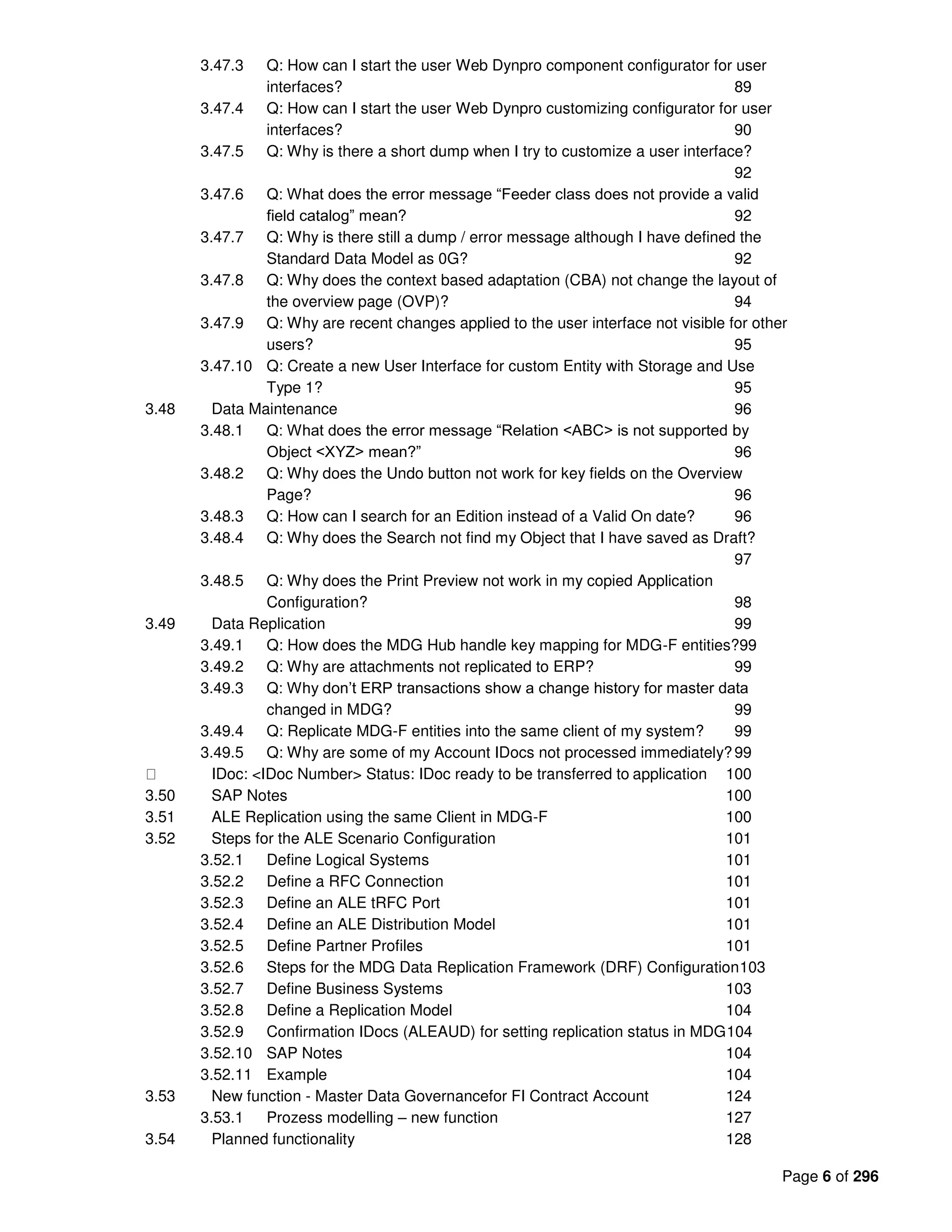 Page 6 of 296
3.47.3 Q: How can I start the user Web Dynpro component configurator for user
interfaces? 89
3.47.4 Q: How can I start the user Web Dynpro customizing configurator for user
interfaces? 90
3.47.5 Q: Why is there a short dump when I try to customize a user interface?
92
3.47.6 Q: What does the error message “Feeder class does not provide a valid
field catalog” mean? 92
3.47.7 Q: Why is there still a dump / error message although I have defined the
Standard Data Model as 0G? 92
3.47.8 Q: Why does the context based adaptation (CBA) not change the layout of
the overview page (OVP)? 94
3.47.9 Q: Why are recent changes applied to the user interface not visible for other
users? 95
3.47.10 Q: Create a new User Interface for custom Entity with Storage and Use
Type 1? 95
3.48 Data Maintenance 96
3.48.1 Q: What does the error message “Relation <ABC> is not supported by
Object <XYZ> mean?” 96
3.48.2 Q: Why does the Undo button not work for key fields on the Overview
Page? 96
3.48.3 Q: How can I search for an Edition instead of a Valid On date? 96
3.48.4 Q: Why does the Search not find my Object that I have saved as Draft?
97
3.48.5 Q: Why does the Print Preview not work in my copied Application
Configuration? 98
3.49 Data Replication 99
3.49.1 Q: How does the MDG Hub handle key mapping for MDG-F entities?99
3.49.2 Q: Why are attachments not replicated to ERP? 99
3.49.3 Q: Why don’t ERP transactions show a change history for master data
changed in MDG? 99
3.49.4 Q: Replicate MDG-F entities into the same client of my system? 99
3.49.5 Q: Why are some of my Account IDocs not processed immediately?99
IDoc: <IDoc Number> Status: IDoc ready to be transferred to application 100
3.50 SAP Notes 100
3.51 ALE Replication using the same Client in MDG-F 100
3.52 Steps for the ALE Scenario Configuration 101
3.52.1 Define Logical Systems 101
3.52.2 Define a RFC Connection 101
3.52.3 Define an ALE tRFC Port 101
3.52.4 Define an ALE Distribution Model 101
3.52.5 Define Partner Profiles 101
3.52.6 Steps for the MDG Data Replication Framework (DRF) Configuration103
3.52.7 Define Business Systems 103
3.52.8 Define a Replication Model 104
3.52.9 Confirmation IDocs (ALEAUD) for setting replication status in MDG104
3.52.10 SAP Notes 104
3.52.11 Example 104
3.53 New function - Master Data Governancefor FI Contract Account 124
3.53.1 Prozess modelling – new function 127
3.54 Planned functionality 128
 