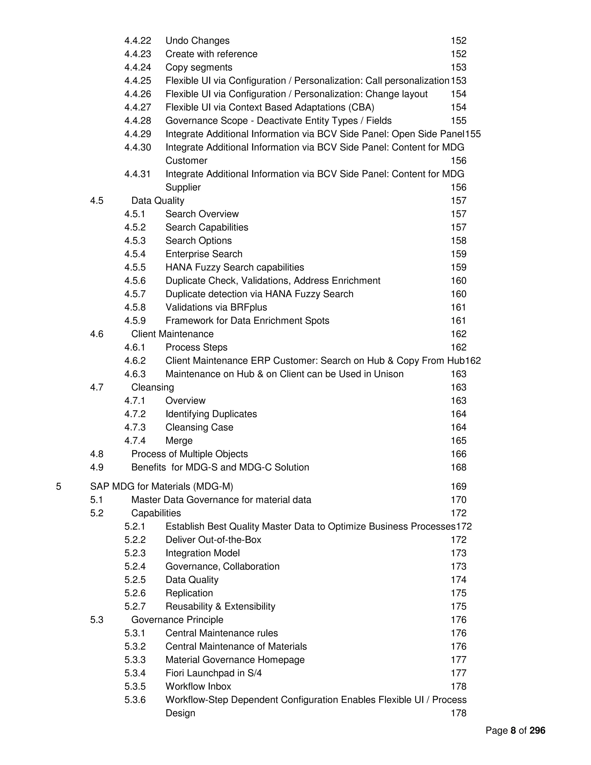 Page 8 of 296
4.4.22 Undo Changes 152
4.4.23 Create with reference 152
4.4.24 Copy segments 153
4.4.25 Flexible UI via Configuration / Personalization: Call personalization153
4.4.26 Flexible UI via Configuration / Personalization: Change layout 154
4.4.27 Flexible UI via Context Based Adaptations (CBA) 154
4.4.28 Governance Scope - Deactivate Entity Types / Fields 155
4.4.29 Integrate Additional Information via BCV Side Panel: Open Side Panel155
4.4.30 Integrate Additional Information via BCV Side Panel: Content for MDG
Customer 156
4.4.31 Integrate Additional Information via BCV Side Panel: Content for MDG
Supplier 156
4.5 Data Quality 157
4.5.1 Search Overview 157
4.5.2 Search Capabilities 157
4.5.3 Search Options 158
4.5.4 Enterprise Search 159
4.5.5 HANA Fuzzy Search capabilities 159
4.5.6 Duplicate Check, Validations, Address Enrichment 160
4.5.7 Duplicate detection via HANA Fuzzy Search 160
4.5.8 Validations via BRFplus 161
4.5.9 Framework for Data Enrichment Spots 161
4.6 Client Maintenance 162
4.6.1 Process Steps 162
4.6.2 Client Maintenance ERP Customer: Search on Hub & Copy From Hub162
4.6.3 Maintenance on Hub & on Client can be Used in Unison 163
4.7 Cleansing 163
4.7.1 Overview 163
4.7.2 Identifying Duplicates 164
4.7.3 Cleansing Case 164
4.7.4 Merge 165
4.8 Process of Multiple Objects 166
4.9 Benefits for MDG-S and MDG-C Solution 168
5 SAP MDG for Materials (MDG-M) 169
5.1 Master Data Governance for material data 170
5.2 Capabilities 172
5.2.1 Establish Best Quality Master Data to Optimize Business Processes172
5.2.2 Deliver Out-of-the-Box 172
5.2.3 Integration Model 173
5.2.4 Governance, Collaboration 173
5.2.5 Data Quality 174
5.2.6 Replication 175
5.2.7 Reusability & Extensibility 175
5.3 Governance Principle 176
5.3.1 Central Maintenance rules 176
5.3.2 Central Maintenance of Materials 176
5.3.3 Material Governance Homepage 177
5.3.4 Fiori Launchpad in S/4 177
5.3.5 Workflow Inbox 178
5.3.6 Workflow-Step Dependent Configuration Enables Flexible UI / Process
Design 178
 