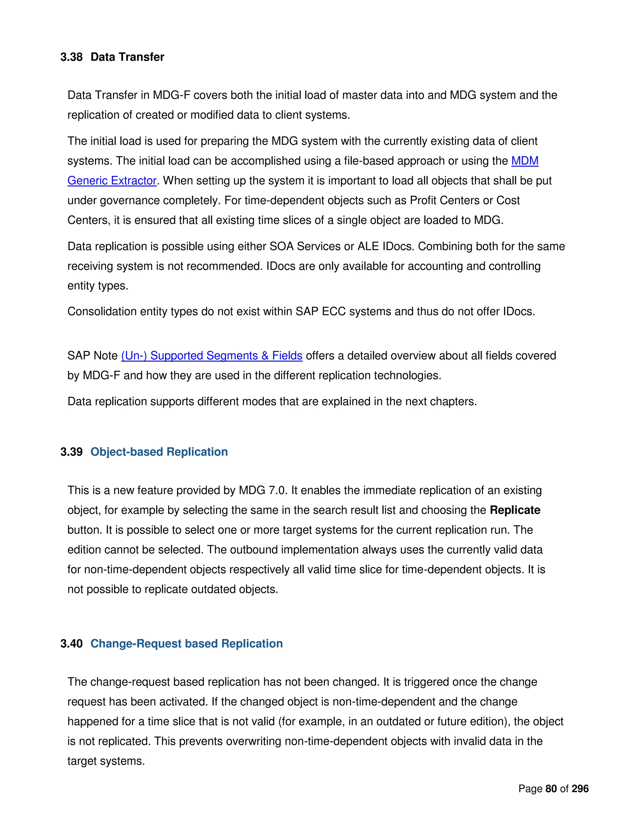 Page 80 of 296
3.38 Data Transfer
Data Transfer in MDG-F covers both the initial load of master data into and MDG system and the
replication of created or modified data to client systems.
The initial load is used for preparing the MDG system with the currently existing data of client
systems. The initial load can be accomplished using a file-based approach or using the MDM
Generic Extractor. When setting up the system it is important to load all objects that shall be put
under governance completely. For time-dependent objects such as Profit Centers or Cost
Centers, it is ensured that all existing time slices of a single object are loaded to MDG.
Data replication is possible using either SOA Services or ALE IDocs. Combining both for the same
receiving system is not recommended. IDocs are only available for accounting and controlling
entity types.
Consolidation entity types do not exist within SAP ECC systems and thus do not offer IDocs.
SAP Note (Un-) Supported Segments & Fields offers a detailed overview about all fields covered
by MDG-F and how they are used in the different replication technologies.
Data replication supports different modes that are explained in the next chapters.
3.39 Object-based Replication
This is a new feature provided by MDG 7.0. It enables the immediate replication of an existing
object, for example by selecting the same in the search result list and choosing the Replicate
button. It is possible to select one or more target systems for the current replication run. The
edition cannot be selected. The outbound implementation always uses the currently valid data
for non-time-dependent objects respectively all valid time slice for time-dependent objects. It is
not possible to replicate outdated objects.
3.40 Change-Request based Replication
The change-request based replication has not been changed. It is triggered once the change
request has been activated. If the changed object is non-time-dependent and the change
happened for a time slice that is not valid (for example, in an outdated or future edition), the object
is not replicated. This prevents overwriting non-time-dependent objects with invalid data in the
target systems.
 