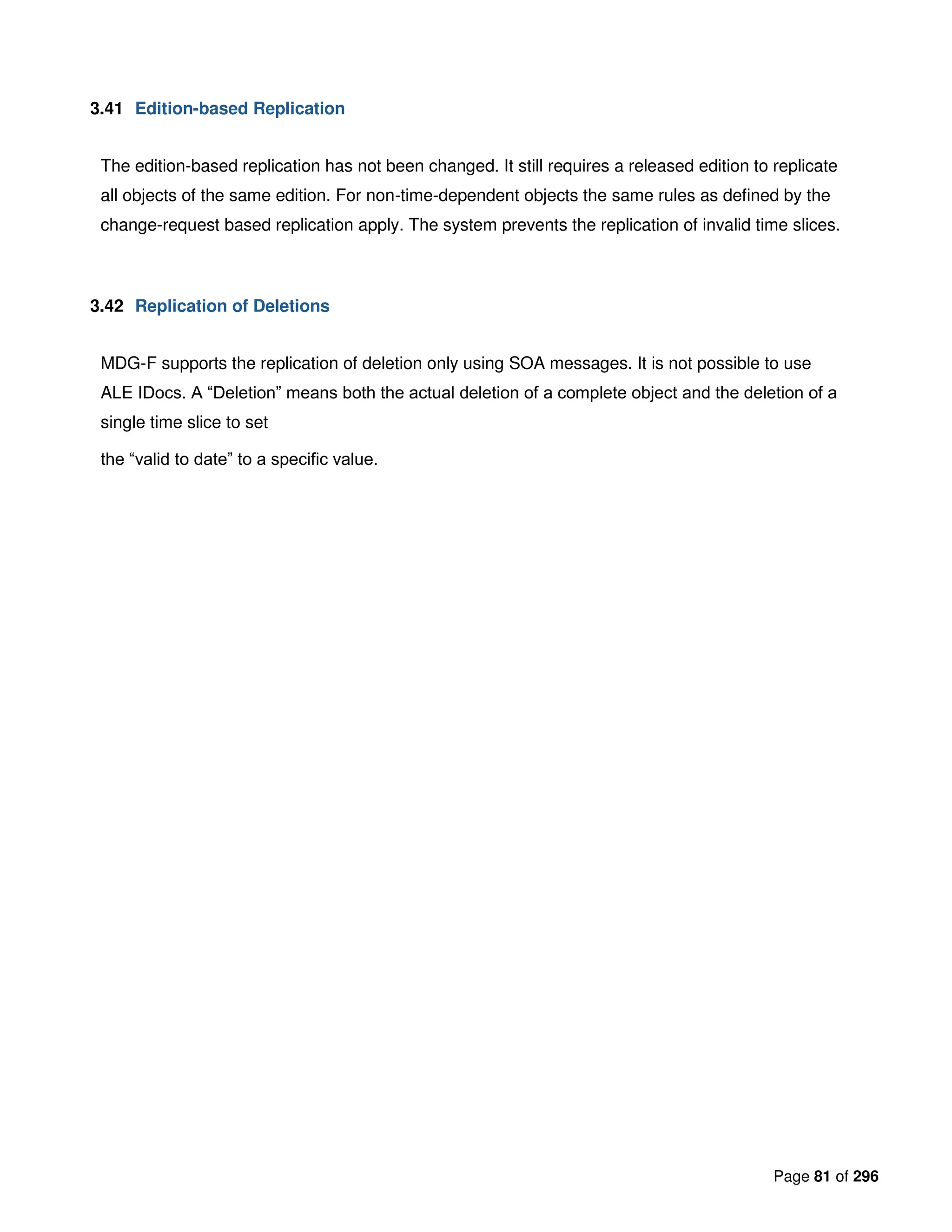 Page 81 of 296
3.41 Edition-based Replication
The edition-based replication has not been changed. It still requires a released edition to replicate
all objects of the same edition. For non-time-dependent objects the same rules as defined by the
change-request based replication apply. The system prevents the replication of invalid time slices.
3.42 Replication of Deletions
MDG-F supports the replication of deletion only using SOA messages. It is not possible to use
ALE IDocs. A “Deletion” means both the actual deletion of a complete object and the deletion of a
single time slice to set
the “valid to date” to a specific value.
 