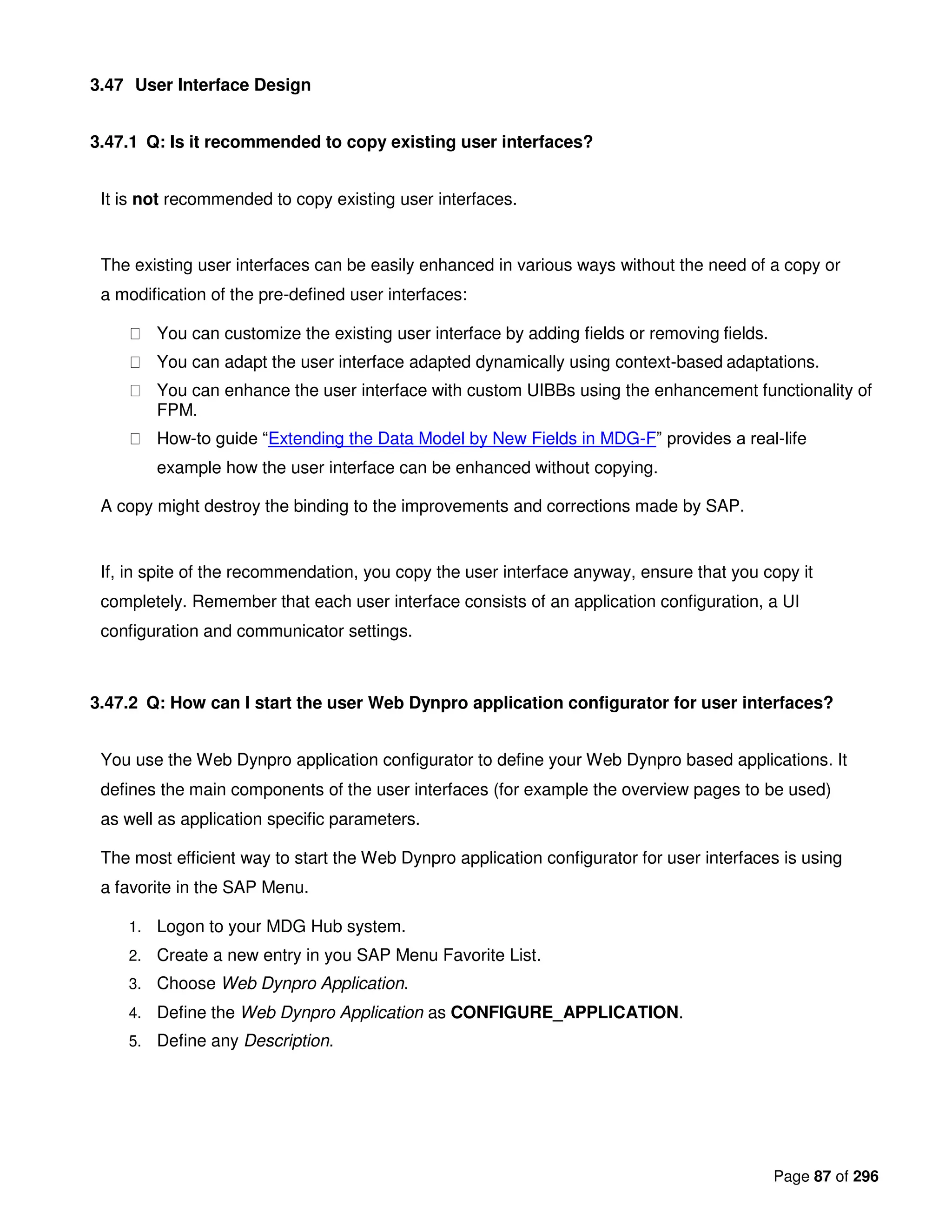 Page 87 of 296
3.47 User Interface Design
3.47.1 Q: Is it recommended to copy existing user interfaces?
It is not recommended to copy existing user interfaces.
The existing user interfaces can be easily enhanced in various ways without the need of a copy or
a modification of the pre-defined user interfaces:
You can customize the existing user interface by adding fields or removing fields.
You can adapt the user interface adapted dynamically using context-based adaptations.
You can enhance the user interface with custom UIBBs using the enhancement functionality of
FPM.
How-to guide “Extending the Data Model by New Fields in MDG-F” provides a real-life
example how the user interface can be enhanced without copying.
A copy might destroy the binding to the improvements and corrections made by SAP.
If, in spite of the recommendation, you copy the user interface anyway, ensure that you copy it
completely. Remember that each user interface consists of an application configuration, a UI
configuration and communicator settings.
3.47.2 Q: How can I start the user Web Dynpro application configurator for user interfaces?
You use the Web Dynpro application configurator to define your Web Dynpro based applications. It
defines the main components of the user interfaces (for example the overview pages to be used)
as well as application specific parameters.
The most efficient way to start the Web Dynpro application configurator for user interfaces is using
a favorite in the SAP Menu.
1. Logon to your MDG Hub system.
2. Create a new entry in you SAP Menu Favorite List.
3. Choose Web Dynpro Application.
4. Define the Web Dynpro Application as CONFIGURE_APPLICATION.
5. Define any Description.
 