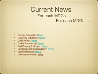 Current News
                  For each MDGs. . .
                           For each MDGs. . .


Gender Inequality: News
Universal Education: News
Child Health: News
Global Partnership: News
End Poverty & Hunger: News
Environmental Sustainability: News
Maternal Health: News
Combat HIV/AIDS: News
 