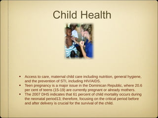 Child Health




• Access to care, maternal child care including nutrition, general hygiene,
    and the prevention of STI, including HIV/AIDS.
•   Teen pregnancy is a major issue in the Dominican Republic, where 20.6
    per cent of teens (15-19) are currently pregnant or already mothers.
•   The 2007 DHS indicates that 61 percent of child mortality occurs during
    the neonatal period13; therefore, focusing on the critical period before
    and after delivery is crucial for the survival of the child.
 
