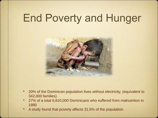 End Poverty and Hunger




 20% of the Dominican population lives without electricity, (equivalent to
 342,000 families)
 27% of a total 6,810,000 Dominicans who suffered from malnutrition in
 1990
 A study found that poverty affects 31.6% of the population.
 