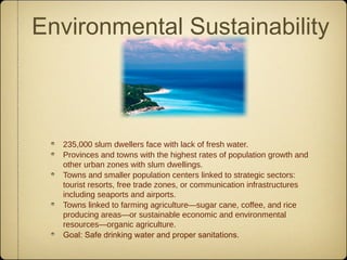 Environmental Sustainability



  235,000 slum dwellers face with lack of fresh water.
  Provinces and towns with the highest rates of population growth and
  other urban zones with slum dwellings.
  Towns and smaller population centers linked to strategic sectors:
  tourist resorts, free trade zones, or communication infrastructures
  including seaports and airports.
  Towns linked to farming agriculture—sugar cane, coffee, and rice
  producing areas—or sustainable economic and environmental
  resources—organic agriculture.
  Goal: Safe drinking water and proper sanitations.
 