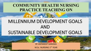 MILLENNIUM DEVELOPMENT GOALS
AND
SUSTAINABLE DEVELOPMENT GOALS
BY ANTAREEP SARANIA
M.Sc. NURSING 1ST YEAR
COMMUNITY HEALTH NURSING
PRACTICE TEACHING ON
 