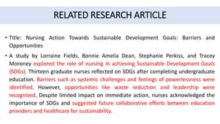 RELATED RESEARCH ARTICLE
• Title: Nursing Action Towards Sustainable Development Goals: Barriers and
Opportunities
• A study by Lorraine Fields, Bonnie Amelia Dean, Stephanie Perkiss, and Tracey
Moroney explored the role of nursing in achieving Sustainable Development Goals
(SDGs). Thirteen graduate nurses reflected on SDGs after completing undergraduate
education. Barriers such as systemic challenges and feelings of powerlessness were
identified. However, opportunities like waste reduction and leadership were
recognized. Despite limited impact on immediate action, nurses acknowledged the
importance of SDGs and suggested future collaborative efforts between education
providers and healthcare for sustainability.
 