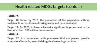 Health related MDGs targets (contd…)
• GOAL 7:
Target 10: Halve, by 2015, the proportion of the population without
sustainable access to safe drinking water and basic sanitation
Target 11: By 2020, to have achieved a significant improvement in the
lives of at least 100 million slum-dwellers
• GOAL 8:
Target 17: In co-operation with pharmaceutical companies, provide
access to affordable, essential drugs in developing countries
 