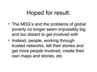 Hoped for result: The MDG’s and the problems of global poverty no longer seem impossibly big and too distant to get involved with Instead, people, working through trusted networks, tell their stories and get more people involved, create their own maps and stories, etc. 