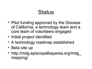 Status Pilot funding approved by the Diocese of California, a technology team and a core team of volunteers engaged Initial project identified A technology roadmap established Beta site up http://mdg.episcopalbayarea.org/mdg_mapping/ 
