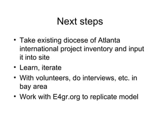 Next steps Take existing diocese of Atlanta international project inventory and input it into site Learn, iterate With volunteers, do interviews, etc. in bay area Work with E4gr.org to replicate model 