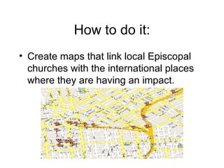 How to do it: Create maps that link local Episcopal churches with the international places where they are having an impact. 