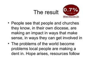 The result People see that people and churches they know, in their own diocese, are making an impact in ways that make sense, in ways they can get involved in  The problems of the world become problems local people are making a dent in. Hope arises, resources follow 