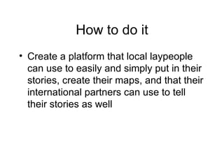 How to do it Create a platform that local laypeople can use to easily and simply put in their stories, create their maps, and that their international partners can use to tell their stories as well 