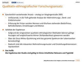 AUSZUG
1 1
MDG-Milieuhandbuch 2013: Religiöse und kirchliche Orientierungen
Qualitativ-ethnografischer Forschungsansatz
 Ganzheitlich-verstehender Ansatz – analog zur Vorgängerstudie 2005
– Umfassende, in die Tiefe gehende Analyse der Wahrnehmungs-, Denk- und
Erlebnismuster
– Erfassung der hinter sozialen Normen und Klischees stehenden Bedürfnisse,
Befindlichkeiten, Einstellungen und Motive
 Validität der Ergebnisse
– Aufgrund der eingesetzten qualitativ-ethnologischen Methoden können gültige
Aussagen auf vergleichsweise kleiner Stichprobenbasis gewonnen werden
– Über die Sinus-Milieu-Quotierung wird das gesamte Spektrum der Lebenswelten
berücksichtigt
– Dadurch sind alle relevanten Wahrnehmungsmuster und Einstellungsdimensionen
repräsentiert
 Das heißt:
Die Ergebnisse der Studie sind gültig im Sinne inhaltlicher Relevanz und Typizität
 