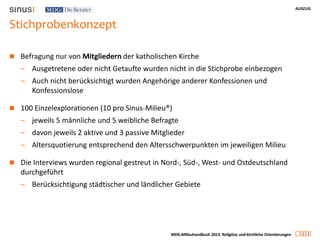 AUSZUG
1 2
MDG-Milieuhandbuch 2013: Religiöse und kirchliche Orientierungen
Stichprobenkonzept
 Befragung nur von Mitgliedern der katholischen Kirche
– Ausgetretene oder nicht Getaufte wurden nicht in die Stichprobe einbezogen
– Auch nicht berücksichtigt wurden Angehörige anderer Konfessionen und
Konfessionslose
 100 Einzelexplorationen (10 pro Sinus-Milieu®)
– jeweils 5 männliche und 5 weibliche Befragte
– davon jeweils 2 aktive und 3 passive Mitglieder
– Altersquotierung entsprechend den Altersschwerpunkten im jeweiligen Milieu
 Die Interviews wurden regional gestreut in Nord-, Süd-, West- und Ostdeutschland
durchgeführt
– Berücksichtigung städtischer und ländlicher Gebiete
 