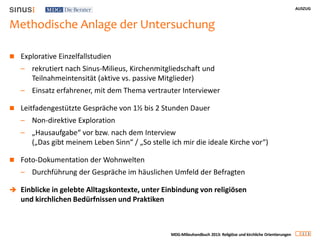 AUSZUG
1 3
MDG-Milieuhandbuch 2013: Religiöse und kirchliche Orientierungen
Methodische Anlage der Untersuchung
 Explorative Einzelfallstudien
– rekrutiert nach Sinus-Milieus, Kirchenmitgliedschaft und
Teilnahmeintensität (aktive vs. passive Mitglieder)
– Einsatz erfahrener, mit dem Thema vertrauter Interviewer
 Leitfadengestützte Gespräche von 1½ bis 2 Stunden Dauer
– Non-direktive Exploration
– „Hausaufgabe“ vor bzw. nach dem Interview
(„Das gibt meinem Leben Sinn“ / „So stelle ich mir die ideale Kirche vor“)
 Foto-Dokumentation der Wohnwelten
– Durchführung der Gespräche im häuslichen Umfeld der Befragten
 Einblicke in gelebte Alltagskontexte, unter Einbindung von religiösen
und kirchlichen Bedürfnissen und Praktiken
 