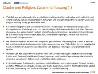 AUSZUG
1 6
MDG-Milieuhandbuch 2013: Religiöse und kirchliche Orientierungen
Glaube und Religion: Zusammenfassung (1)
 Viele Befragte verstehen sich nicht als gläubig im traditionellen Sinn und suchen auch nicht aktiv nach
einer Beziehung zu Gott. Insbesondere in den jungen und unterschichtigen Milieus spielen Glaube und
Religion im Alltag häufig gar keine Rolle mehr.
 Bei vielen Befragten ist der Glaube individualisiert – und nicht an die katholische Religion und
Kirche gebunden. Viele bezeichnen sich zwar als religiös, definieren aber den Inhalt ihres Glaubens
ebenso wie ihre Vorstellungen von Gott eher diffus. Kernelemente des katholischen Bekenntnisses
(z. B. Auferstehung von den Toten, Erbsünde, unbefleckte Empfängnis) werden nur noch von
wenigen wörtlich genommen.
 Die Verbindlichkeit der katholischen Religion als geschlossenes Glaubenssystem scheint in der Viel-
falt religiöser und spiritueller Angebote verloren gegangen zu sein. Viele stellen sich ein individuelles
Glaubens-Patchwork zusammen und bedienen sich dabei aus vielfältigen (häufig fernöstlichen)
Quellen.
 Während von den jungen Milieus die freie Wahl von Glaube und Religion selbstverständlich einge-
fordert wird, finden sich bei (älteren) Angehörigen des traditionellen Segments noch Restbestände
einer dem katholischen Katechismus verpflichteten Lebensführung.
 In den Milieus der Traditionellen, der Konservativ-Etablierten und zu einem guten Teil auch der Bür-
gerlichen Mitte gehören Glaube, Religion und Kirche zusammen, geben in ihrer traditionellen Gestalt
Rückhalt, Orientierung und Struktur und sorgen für soziale Einbettung.
 