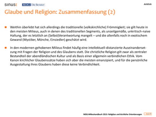 AUSZUG
1 7
MDG-Milieuhandbuch 2013: Religiöse und kirchliche Orientierungen
Glaube und Religion: Zusammenfassung (2)
 Weithin überlebt hat sich allerdings die traditionelle (volkskirchliche) Frömmigkeit; sie gilt heute in
den meisten Milieus, auch in denen des traditionellen Segments, als unzeitgemäße, unkritisch-naive
Haltung, der es letztlich an (Selbst)Verantwortung mangelt – und die allenfalls noch in exotischem
Gewand (Mystiker, Mönche, Einsiedler) geschätzt wird.
 In den modernen gehobenen Milieus findet häufig eine intellektuell-distanzierte Auseinanderset-
zung mit Fragen der Religion und des Glaubens statt. Die christliche Religion gilt zwar als zentraler
Bestandteil der abendländischen Kultur und als Basis einer allgemein verbindlichen Ethik. Vom
Kanon kirchlicher Glaubenssätze haben sich aber die meisten emanzipiert, und für die persönliche
Ausgestaltung ihres Glaubens haben diese keine Verbindlichkeit.
 