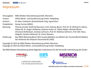 AUSZUG
2
MDG-Milieuhandbuch 2013: Religiöse und kirchliche Orientierungen
Impressum
Herausgeber: MDG Medien-Dienstleistung GmbH, München
Institut: SINUS Markt- und Sozialforschung GmbH, Heidelberg
Autoren: Dr. Marc Calmbach, Berthold Bodo Flaig, Ingrid Eilers
Projektleiter: Georg Frericks (MDG)
Beratung: Thomas Arnold, Gottfried Baumann, Prof. Andreas Büsch, Prof. Dr. Dr. Michael N. Ebertz,
Stefan Eß, Dr. Jürgen Holtkamp, Andreas Huber, Dr. Tobias Kläden, Michael Kleine,
Christiane Kolfenbach, Andreas Lohmann, Prof. Dr. Matthias Sellmann, Prof. DDr. Klaus
Vellguth, Caroline Wolanski, Dr. Armin Wouters
Förderung: Das MDG-Milieuhandbuch 2013 wurde gefördert aus Mitteln des Treuhandfonds Medien
des Verbands der Diözesen Deutschlands (VDD)
Copyright © 2013 by MDG Medien-Dienstleistung GmbH, München
Copyright © 2013 by SINUS Markt- und Sozialforschung GmbH, Heidelberg
Die MDG Medien-Dienstleistung dankt folgenden Institutionen für die finanzielle Unterstützung der Studie:
 